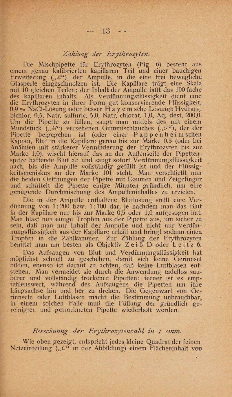 Zählung der Erythrozyten. Die Mischpipette für Erythrozyten (Fig. 6) besteht aus einem genau kalibrierten kapillaren Teil und einer bauchigen Erweiterung („A“), der Ampulle, in die eine frei bewegliche Glasperle eingeschmolzen ist. Die Kapillare trägt eine Skala mit 10 gleichen Teilen; der Inhalt der Ampulle faßt das 100 fache des kapillaren Inhalts. Als Verdünnungsflüssigkeit dient eine die Erythrozyten in ihrer Form gut konservierende Flüssigkeit, 0,9 o/o NaCl-Lösung oder besser Hayem sehe Lösung: Hydrarg. bichlor. 0,5, Natr. sulfuric. 5,0, Natr. chlorat. 1,0, Aq. dest. 200,0. Um die Pipette zu füllen, saugt man mittels des mit einem Mundstück („M“) versehenen Gummischlauches der der Pipette beigegeben ist (oder einer Pappenheim sehen Kappe), Blut in die Kapillare genau bis zur Marke 0,5 (oder bei Anämien mit stärkerer Verminderung der Erythrozyten bis zur Marke 1,0), wischt hierauf das an der Außenseite der Pipetten¬ spitze haftende Blut ab und saugt sofort Verdünnungsflüssigkeit nach, bis die Ampulle vollständig gefüllt ist und der Flüssig¬ keitsmeniskus an der Marke 101 steht. Man verschließt nun die beiden Oeffnungen der Pipette mit Daumen und Zeigefinger und schüttelt die Pipette einige Minuten gründlich, um eine genügende Durchmischung des Ampulleninhaltes zu erzielen. Die in der Ampulle enthaltene Blutlösung stellt eine Ver¬ dünnung von 1:200 bzw. 1:100 dar, je nachdem man das Blut in der Kapillare nur bis zur Marke 0,5 oder 1,0 aufgesogen hat. Man bläst nun einige Tropfen aus der Pipette aus, um sicher zu sein, daß man nur Inhalt der Ampulle und nicht nur Verdün¬ nungsflüssigkeit aus-der Kapillare erhält und bringt sodann einen Tropfen in die Zählkammer. Zur Zählung der Erythrozyten benutzt man am besten als Objektiv Z e i ß D oder L e i t z 6. Das Aufsaugen von Blut und Verdünnungsflüssigkeit hat möglichst schnell zu geschehen, damit sich keine Gerinnsel bilden, ebenso' ist darauf zu achten, daß keine Luftblasen ent¬ stehen. Man vermeidet sie . durch die Anwendung tadellos sau¬ berer und vollständig trockener Pipetten; ferner ist es emp¬ fehlenswert, während des Aufsaugens die Pipetten um ihre Längsachse hin und her zu drehen. Die Gegenwart von Ge¬ rinnseln oder Luftblasen macht die Bestimmung unbrauchbar, in einem solchen Falle muß die Füllung der gründlich ge¬ reinigten und getrockneten Pipette wiederholt werden. Berechnung der Erythrozytenzahl in l cmm. Wie oben gezeigt, entspricht jedes kleine Quadrat der feinen Netzeinteilung („6“ in der Abbildung) einem Flächeninhalt von