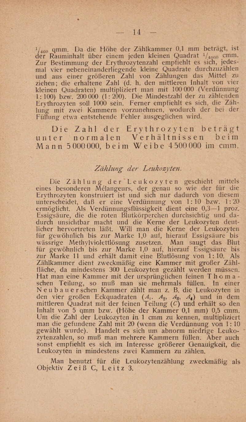 * V*oo qmm. Da die Höhe der Zählkammer 0,1 mm beträgt, ist der Rauminhalt über einem jeden kleinen Quadrat Viooo cmm. Zur Bestimmung der Erythrozytenzahl empfiehlt es sich, jedes¬ mal vier nebeneinanderliegende kleine Quadrate durchzuzählen und aus einer größeren Zahl von Zählungen das Mittel zu ziehen; die erhaltene Zahl (d. h. den mittleren Inhalt von vier kleinen Quadraten) multipliziert man mit 100 000 (Verdünnung 1:100) bzw. 200 000 (1:200). Die Mindestzahl der zu zählenden Erythrozyten soll 1000 sein. Ferner empfiehlt es sich, die Zäh¬ lung mit zwei Kammern vorzunehmen, wodurch der bei der Füllung etwa entstehende Fehler ausgeglichen wird. Die Zahl der Erythrozyten beträgt unter normalen Verhältnissen beim A4 a n n 5 000 000, beim Weibe 4 500 000 im cmm. Zählung der Leukozyten. Die Zählung der Leukozyten geschieht mittels eines besonderen Melangeurs, der genau so wie der für die Erythrozyten konstruiert ist und sich nur dadurch von diesem unterscheidet, daß er eine Verdünnung von 1:10 bzw. 1:20 ermöglicht Als Verdünnungsflüssigkeit dient eine 0,3—1 proz. Essigsäure, die die roten Blutkörperchen durchsichtig und da¬ durch unsichtbar macht und die Kerne der Leukozyten deut¬ licher hervortreten läßt. Will man die Kerne der Leukozyten für gewöhnlich bis zur Marke 1,0 auf, hierauf Essigsäure bis wässrige Methylviolettlösung zusetzen. Man saugt das Blut für gewöhnlich bis zur Marke 1,0 auf, hierauf Essigsäure bis zur Marke 11 und erhält damit eine Blutlösung von 1:10. Als Zählkammer dient zweckmäßig eine Kammer mit großer Zähl- fläche, da mindestens 300 Leukozyten gezählt werden müssen. Hat man eine Kammer mit der ursprünglichen feinen Thoma- schen Teilung, so muß man sie mehrmals füllen. In einer Neubauer sehen Kammer zählt man z. B. die Leukozyten in den vier großen Eckquadraten (A,. A2, A4) und in dem mittleren Quadrat mit der feinen Teilung (C) und erhält so den Inhalt von 5 qmm bzw. (Höhe der Kammer 0,1 mm) 0,5 cmm. Um die Zahl der Leukozyten in 1 cmm zu kennen, multipliziert man die gefundene Zahl mit 20 (wenn die Verdünnung von 1: 10 gewählt wurde). Handelt es sich um abnorm niedrige Leuko¬ zytenzahlen, so muß man mehrere Kammern füllen. Aber auch sonst empfiehlt es sich im Interesse größerer Genauigkeit, die Leukozyten in mindestens zwei Kammern zu zählen. Man benutzt für die Leukozytenzählung zweckmäßig als Objektiv Z e i ß C, L e i t z 3.