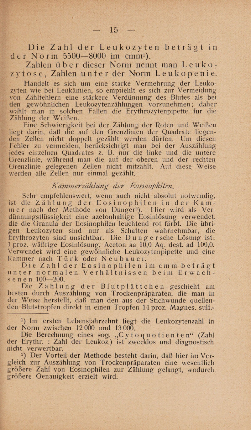 Die Zahl der Leukozyten beträgt in der Norm 5500—8000 im cmm1). Zahlen über dieser Norm nennt man Leuko¬ zytose, Zahlen unter der Norm Leukopenie. Handelt es sich um eine starke Vermehrung der Leuko¬ zyten wie bei Leukämien, so empfiehlt es sich zur Vermeidung von Zählfehlern eine stärkere Verdünnung des Blutes als bei den gewöhnlichen Leukozytenzählungen vorzunehmen; daher wählt man in solchen Fällen die Erythrozytenpipette für die Zählung der Weißen. Eine Schwierigkeit bei der Zählung der Roten und Weißen liegt darin, daß die auf den Grenzlinien der Quadrate liegen¬ den Zellen nicht doppelt gezählt werden dürfen. Um diesen Fehler zu vermeiden, berücksichtigt man bei der Auszählung jedes einzelnen Quadrates z. B. nur die linke und die untere Grenzlinie, während man die auf der oberen und der rechten Grenzlinie gelegenen Zellen nicht mitzählt. Auf diese Weise werden alle Zellen nur einmal gezählt. Kammerzählung der Eosinophilen. Sehr empfehlenswert, wenn auch nicht absolut notwendig, ist die Zählung der Eosinophilen in der Kam- m e r nach der Methode von Dünger2). Hier wird als Ver¬ dünnungsflüssigkeit eine azetonhaltige Eosinlösung verwendet, die die Granula der Eosinophilen leuchtend rot färbt. Die übri¬ gen Leukozyten sind nur als Schatten wahrnehmbar, die Erythrozyten sind unsichtbar. Die Dunge rsche Lösung ist: 1 proz. wäßrige Eosinlösung, Aceton aa 10,0 Aq. dest. ad 100,0. Verwendet wird eine gewöhnliche Leukozytenpipette und eine Kammer nach Türk oder Neubauer. Die Zahl der Eosinophilen im cmm beträgt unter normalen Verhältnissen beim Erwach¬ senen 100—200. Die Zählung der Blutplättchen geschieht am besten durch Auszählung von Trockenpräparaten, die man in der Weise herstellt, daß man den aus der Stichwunde quellen¬ den Blutstropfen direkt in einen Tropfen 14 proz. Magnes. sulf.- 1) Im ersten Lebensjahrzehnt liegt die Leukozytenzahl in der Norm zwischen 12 000 und 13 000. Die Berechnung eines sog. „Cytoq'uotiente n“ (Zahl der Erythr. : Zahl der Leukoz.) ist zwecklos und diagnostisch nicht verwertbar. 2) Der Vorteil der Methode besteht darin, daß hier im Ver¬ gleich zur Auszählung von Trockenpräparaten eine wesentlich größere Zahl von Eosinophilen zur Zählung gelangt, wodurch größere Genauigkeit erzielt wird.