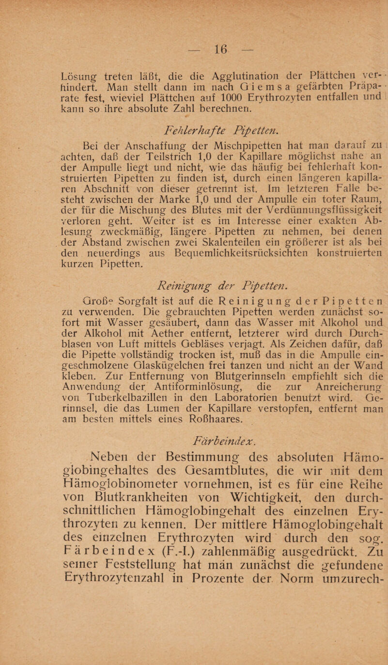 Lösung treten läßt, die die Agglutination der Plättchen ver¬ hindert. Man stellt dann im nach Giemsa gefärbten Präpa¬ rate fest, wieviel Plättchen auf 1000 Erythrozyten entfallen und kann so ihre absolute Zahl berechnen. Fehlerhafte Pipetten. Bei der Anschaffung der Mischpipetten hat man darauf zu achten, daß der Teilstrich 1,0 der Kapillare möglichst nahe an der Ampulle liegt und nicht, wie das häufig bei fehlerhaft kon¬ struierten Pipetten zu finden ist, durch einen längeren kapilla¬ ren Abschnitt von dieser getrennt ist. Im letzteren Falle be¬ steht zwischen der Marke 1,0 und der Ampulle ein toter Raum, der für die Mischung des Blutes mit der Verdünnungsflüssigkeit verloren geht. Weiter ist es im Interesse einer exakten Ab¬ lesung zweckmäßig, längere Pipetten zu nehmen, bei denen der Abstand zwischen zwei Skalenteilen ein größerer ist als bei den neuerdings aus Bequemlichkeitsrücksichten konstruierten kurzen Pipetten. Reinigung der Pipetten. Groß? Sorgfalt ist auf die Reinigung der Pipetten zu verwenden. Die gebrauchten Pipetten werden zunächst so¬ fort mit Wasser gesäubert, dann das Wasser mit Alkohol und der Alkohol mit Aether entfernt, letzterer wird durch Durch¬ blasen von Luft mittels Gebläses verjagt. Als Zeichen dafür, daß die Pipette vollständig trocken ist, muß das in die Ampulle ein¬ geschmolzene Glaskügelchen frei tanzen und nicht an der Wand kleben. Zur Entfernung von Blutgerinnseln empfiehlt sich die Anwendung der Antiforminlösung, die zur Anreicherung von Tuberkelbazillen in den Laboratorien benutzt wird. Ge¬ rinnsel, die das Lumen der Kapillare verstopfen, entfernt man am besten mittels eines Roßhaares. Färbeindex. Neben der Bestimmung des absoluten Hämo- giobingehaltes des Gesamtblutes, die wir mit dem Hämoglobinometer vornehmen, ist es für eine Reihe von Blutkrankheiten von Wichtigkeit, den durch¬ schnittlichen Hämoglobingehalt des einzelnen Ery¬ throzyten zu kennen. Der mittlere Hämoglobingehalt des einzelnen Erythrozyten wird durch den sog. Färbeindex (F.-I.) zahlenmäßig ausgedrückt. Zu seiner Feststellung hat män zunächst die gefundene Erythrozytenzahl in Prozente der Norm umzurech-