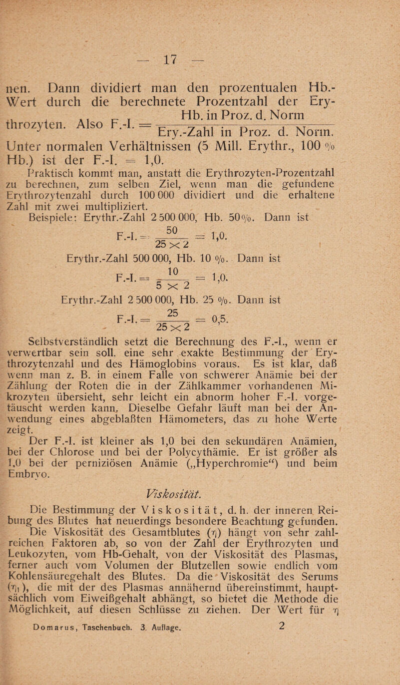 nen. Dann dividiert man den prozentualen Hb.- YVert durch die berechnete Prozentzahl der Ery- . , . t Hb. in Proz. d. Norm J Ery.-Zahl in Proz. d. Norm. Unter normalen Verhältnissen (5 Mill. Ervthr., 100 % Hb.) ist der F.-I. = 1,0. Praktisch kommt man, anstatt die Erythrozyten-Prozentzahl zu berechnen, zum selben Ziel, wenn mau die gefundene Erythrozytenzahl durch 100 000 dividiert und die erhaltene Zahl mit zwei multipliziert. Beispiele: Erythr.-Zahl 2 500 000, Hb. 50o/0. Dann ist F.-I == ^-5-- = 1,0. 25 x 2 Erythr.-Zahl 500 000, Hb. 10 o/0. Dann ist 10 F.-I. — 5x2 1,0. Erythr.-Zahl 2 500 000, Hb. 25 o/0. Dann ist 25 F -I — =05 ’ ’ 25x2 Selbstverständlich setzt die Berechnung des F.-I., wenn er verwertbar sein soll, eine sehr exakte Bestimmung der Ery¬ throzytenzahl und des Hämoglobins voraus. Es ist klar, daß wenn man z. B. in einem Falle von schwerer Anämie bei der Zählung der Roten die in der Zählkammer vorhandenen Mi¬ krozyten übersieht, sehr leicht ein abnorm hoher F.-I. vorge¬ täuscht werden kann. Dieselbe Gefahr läuft man bei der An¬ wendung eines abgeblaßten Hämometers, das zu hohe Werte zeigt. Der F.-I. ist kleiner als 1,0 bei den sekundären Anämien, bei der Chlorose und bei der Polycythämie. Er ist größer als 1,0 bei der perniziösen Anämie („Hyperchromie“) und beim Embryo. Viskosität. Die Bestimmung der Viskosität, d. h. der inneren Rei¬ bung des Blutes hat neuerdings besondere Beachtung gefunden. Die Viskosität des Gesamtblutes (rf) hängt von sehr zahl¬ reichen Faktoren ab, so von der Zahl der Erythrozyten und Leukozyten, vom Hb-Gehalt, von der Viskosität des Plasmas, ferner auch vom Volumen der Blutzellen sowie endlich vom Kohlensäuregehalt des Blutes. Da die Viskosität des Serums Ui), die mit der des Plasmas annähernd übereinstimmt, haupt¬ sächlich vom Eiweißgehalt abhängt, so bietet die Methode die Möglichkeit, auf diesen Schlüsse zu ziehen. Der Wert für yj Domarus, Taschenbuch. 3. Auflage. 2