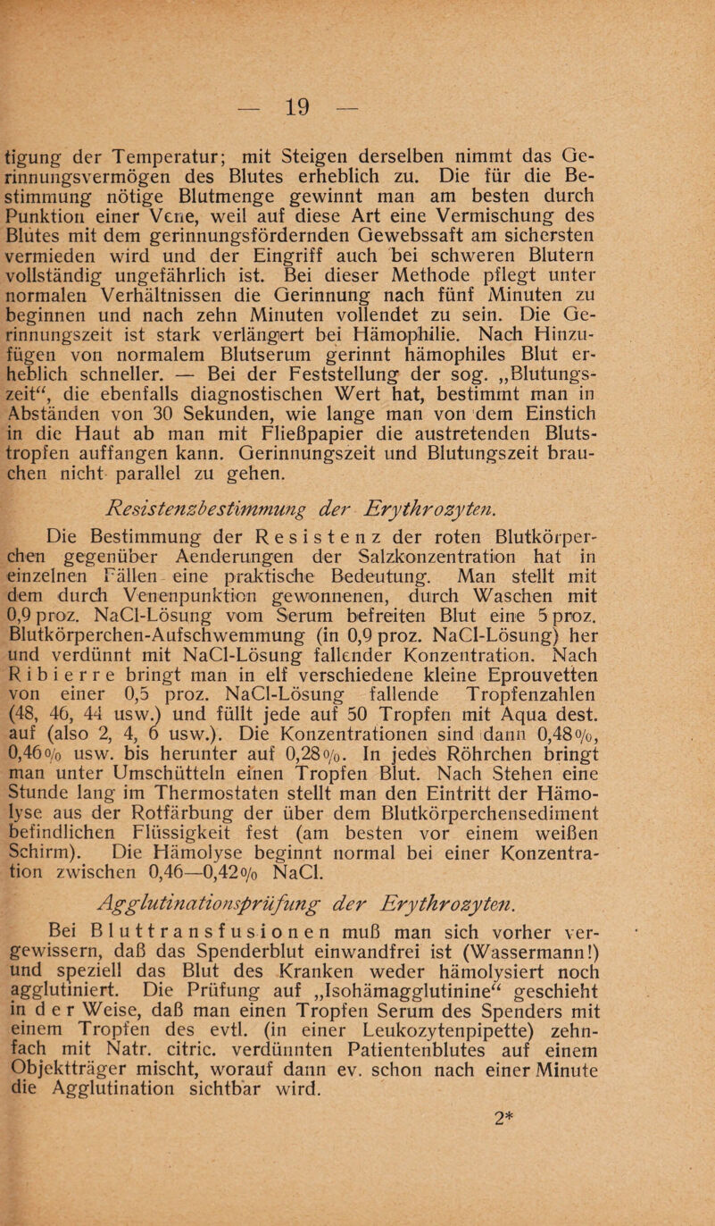 tigung der Temperatur; mit Steigen derselben nimmt das Ge¬ rinnungsvermögen des Blutes erheblich zu. Die für die Be¬ stimmung nötige Blutmenge gewinnt man am besten durch Punktion einer Vene, weil auf diese Art eine Vermischung des Blutes mit dem gerinnungsfördernden Gewebssaft am sichersten vermieden wird und der Eingriff auch bei schweren Blutern vollständig ungefährlich ist. Bei dieser Methode pflegt unter normalen Verhältnissen die Gerinnung nach fünf Minuten zu beginnen und nach zehn Minuten vollendet zu sein. Die Ge¬ rinnungszeit ist stark verlängert bei Hämophilie. Nach Hinzu¬ fügen von normalem Blutserum gerinnt hämophiles Blut er¬ heblich schneller. — Bei der Feststellung der sog. „Blutungs¬ zeit“, die ebenfalls diagnostischen Wert hat, bestimmt man in Abständen von 30 Sekunden, wie lange man von dem Einstich in die Haut ab man mit Fließpapier die austretenden Bluts¬ tropfen auffangen kann. Gerinnungszeit und Blutungszeit brau¬ chen nicht parallel zu gehen. Resistenzbestimmung der Erythrozyten. Die Bestimmung der Resistenz der roten Blutkörper¬ chen gegenüber Aenderungen der Salzkonzentration hat in einzelnen Fällen eine praktische Bedeutung. Man stellt mit dem durch Venenpunktion gewonnenen, durch Waschen mit 0,9 proz. NaCl-Lösung vom Serum befreiten Blut eine 5 proz. Blutkörperchen-Aufschwemmung (in 0,9 proz. NaCl-Lösung) her und verdünnt mit NaCl-Lösung fallender Konzentration. Nach R i b i e r r e bringt man in elf verschiedene kleine Eprouvetten von einer 0,5 proz. NaCl-Lösung fallende Tropfenzahlen (48, 46, 44 usw.) und füllt jede auf 50 Tropfen mit Aqua dest. auf (also 2, 4, 6 usw.). Die Konzentrationen sind dann O,48o/0, 0,46o/o usw. bis herunter auf 0,28o/0. In jedes Röhrchen bringt man unter Umschütteln einen Tropfen Blut. Nach Stehen eine Stunde lang im Thermostaten stellt man den Eintritt der Hämo¬ lyse aus der Rotfärbung der über dem Blutkörperchensediment befindlichen Flüssigkeit fest (am besten vor einem weißen Schirm). Die Hämolyse beginnt normal bei einer Konzentra¬ tion zwischen 0,46—0,42o/0 NaCl. Agglutinationsprüfung der Erythrozyten. Bei Bluttransfusionen muß man sich vorher ver¬ gewissern, daß das Spenderblut einwandfrei ist (Wassermann!) und speziell das Blut des Kranken weder hämolysiert noch agglutiniert. Die Prüfung auf „Isohämagglutinine“ geschieht in d er Weise, daß man einen Tropfen Serum des Spenders mit einem Tropfen des evtl, (in einer Leukozytenpipette) zehn¬ fach mit Natr. citric. verdünnten Patientenblutes auf einem Objektträger mischt, worauf dann ev. schon nach einer Minute die Agglutination sichtbar wird. 2*