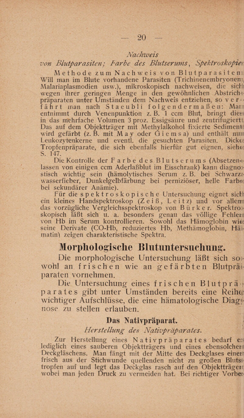 Nachweis von Blutparasiten; Barbe des Blutserums, Spektroskopie Methode zum Nachweis von Blutparasiten Will man im Blute vorhandene Parasiten (Trichinenembryonen Malariaplasmodien usw.), mikroskopisch nachweisen, die siet wegen ihrer geringen Menge in den gewöhnlichen Abstrich' Präparaten unter Umständen dem Nachweis entziehen, so ver¬ fährt man nach Staeubli folgendermaßen: Mar entnimmt durch Venenpunktion z. B. 1 ccm Blut, bringt dies in das mehrfache Volumen 3 proz. Essigsäure und zentrifugiert' Das auf dem Objektträger mit Methylalkohol fixierte Sedimenl wird gefärbt (z. B. mit May oder G i e m s a) und enthält nur Leukozytenkerne und eventl. die gesuchten Parasiten. Dickt Tropfenpräparate, die sich ebenfalls hierfür gut eignen, sieht S. 147. Die Kontrolle der Farbe des Blutserums (Absetzen¬ lassen von einigen ccm Aderlaßblut im Eisschrank) kann diagno stisch wichtig sein (hämolytisches Serum z. B. bei Schwarz Wasserfieber, Dunkelgelbfärbung bei perniziöser, helle Färbt bei sekundärer Anämie). Für die spektroskopische Untersuchung eignet siel ein kleines Handspektroskop (Z e i ß , L e i t z) und vor allen das vorzügliche Vergleichsspektroskop von Bürker. Spektro skopisch läßt sich u. a. besonders genau das völlige Fehler von Hb im Serum kontrollieren. Sowohl das Hämoglobin wie seine Derivate (CO-Hb, reduziertes Hb, Methämoglobin, Hä matin! zeigen charakteristische Spektra. Morphologische Blutimtersuclmng. Die morphologische Untersuchung läßt sich so wohl an frischen wie an gefärbten Blutprä paraten vornehmen. Die Untersuchung eines frischen Blutprä parates gibt unter Umständen bereits eine Reiher wichtiger Aufschlüsse, die eine hämatologische Diag? nose zu stellen erlauben. Das Nativpräparat. Herstellung des Nativpräparates. Zur Herstellung eines Nativpräparates bedarf e lediglich eines sauberen Objektträgers und eines ebensolcher Deckgläschens. Man fängt mit der Mitte des Deckglases einei frisch aus der Stichwunde quellenden nicht zu großen Bluts tropfen auf und legt das Deckglas rasch auf den Objektträgei wobei man jeden Druck zu vermeiden hat. Bei richtiger Vorbe