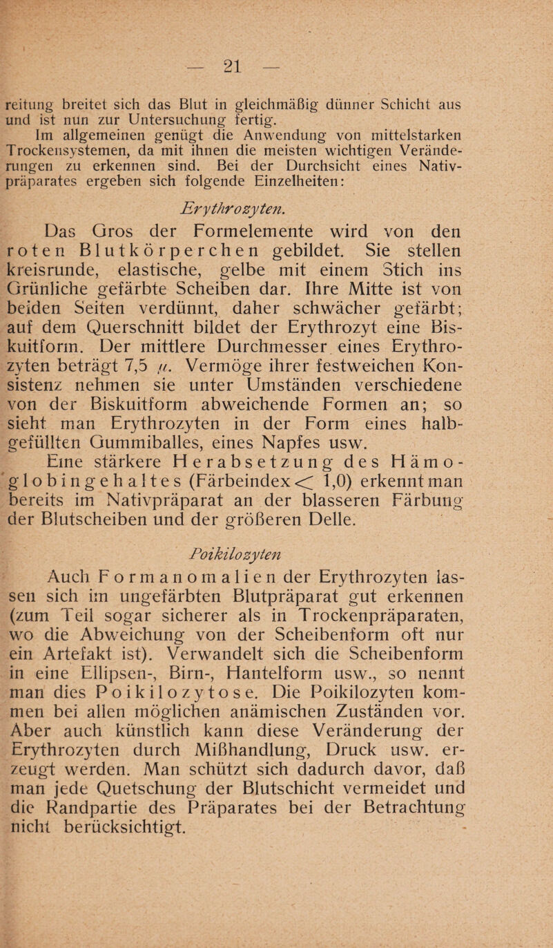 reitung breitet sich das Blut in gleichmäßig dünner Schicht aus und ist nun zur Untersuchung fertig. Im allgemeinen genügt die Anwendung von mittelstarken Trockensystemen, da mit ihnen die meisten wichtigen Verände¬ rungen zu erkennen sind. Bei der Durchsicht eines Nativ¬ präparates ergeben sich folgende Einzelheiten: Erythrozyten. Das Gros der Formelemente wird von den roten Blutkörperchen gebildet. Sie stellen kreisrunde, elastische, gelbe mit einem Stich ins Grünliche gefärbte Scheiben dar. Ihre Mitte ist von beiden Seiten verdünnt, daher schwächer gefärbt; auf dem Querschnitt bildet der Erythrozyt eine Bis¬ kuitform. Der mittlere Durchmesser eines Erythro¬ zyten beträgt 7,5 //. Vermöge ihrer festweichen Kon¬ sistenz nehmen sie unter Umständen verschiedene von der Biskuitform abweichende Formen an; so sieht man Erythrozyten in der Form eines halb¬ gefüllten Gummiballes, eines Napfes usw. Eine stärkere Fierabsetzung des Hämo¬ globingehaltes (Färbeindex << 1,0) erkennt man bereits im Nativpräparat an der blässeren Färbung der Blutscheiben und der größeren Delle. Poikilozyten Auch Formanomalien der Erythrozyten las¬ sen sich im ungefärbten Blutpräparat gut erkennen (zum Teil sogar sicherer als in Trockenpräparaten, wo die Abweichung von der Scheibenform oft nur ein Artefakt ist). Verwandelt sich die Scheibenform in eine Ellipsen-, Birn-, Hantelform usw., so nennt man dies Poikilozytose. Die Poikilozyten kom¬ men bei allen möglichen anämischen Zuständen vor. Aber auch künstlich kann diese Veränderung der Erythrozyten durch Mißhandlung, Druck usw. er¬ zeugt werden. Man schützt sich dadurch davor, daß man jede Quetschung der Blutschicht vermeidet und die Randpartie des Präparates bei der Betrachtung nicht berücksichtigt.