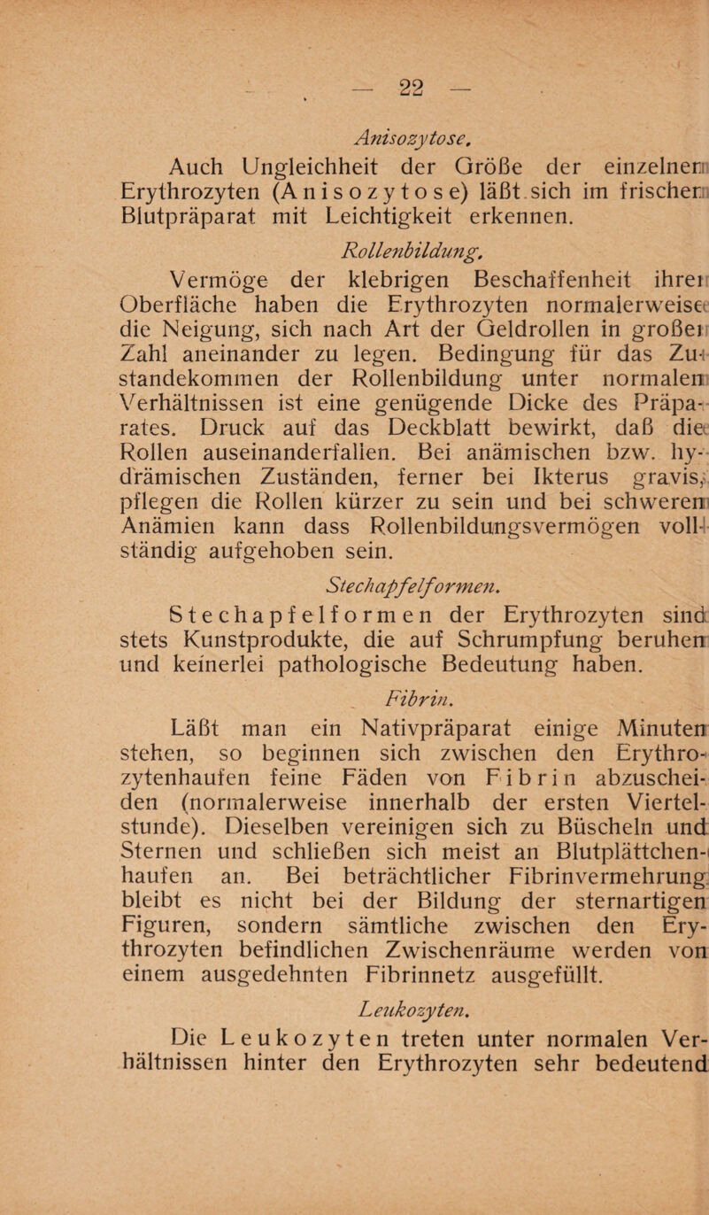 Anis ozy tose. Auch Ungleichheit der Größe der einzelnen Erythrozyten (Anisozytose) läßt sich im frischen Biutpräparat mit Leichtigkeit erkennen. Rollenbildung, Vermöge der klebrigen Beschaffenheit ihrei Oberfläche haben die Erythrozyten normalerweise die Neigung, sich nach Art der Geldrollen in großei Zahl aneinander zu legen. Bedingung für das Zu¬ standekommen der Rollenbildung unter normalen Verhältnissen ist eine genügende Dicke des Präpa¬ rates. Druck auf das Deckblatt bewirkt, daß die Rollen auseinanderfalien. Bei anämischen bzw. hy- drämischen Zuständen, ferner bei Ikterus gravis, pflegen die Rollen kürzer zu sein und bei schweren Anämien kann dass Rollenbildungsvermögen voll-1 ständig aufgehoben sein. Stechapfel/o rmen. Stechapfelformen der Erythrozyten sind stets Kunstprodukte, die auf Schrumpfung beruhen und keinerlei pathologische Bedeutung haben. Fibrin. Läßt man ein Nativpräparat einige Minuten stehen, so beginnen sich zwischen den Erythro¬ zytenhaufen feine Fäden von Fibrin abzuschei¬ den (normalerweise innerhalb der ersten Viertel¬ stunde). Dieselben vereinigen sich zu Büscheln und Sternen und schließen sich meist an Blutplättchen-i häufen an. Bei beträchtlicher Fibrinvermehrung bleibt es nicht bei der Bildung der sternartigen Figuren, sondern sämtliche zwischen den Ery¬ throzyten befindlichen Zwischenräume werden von einem ausgedehnten Fibrinnetz ausgefüllt. Leukozyten, Die Leukozyten treten unter normalen Ver¬ hältnissen hinter den Erythrozyten sehr bedeutend