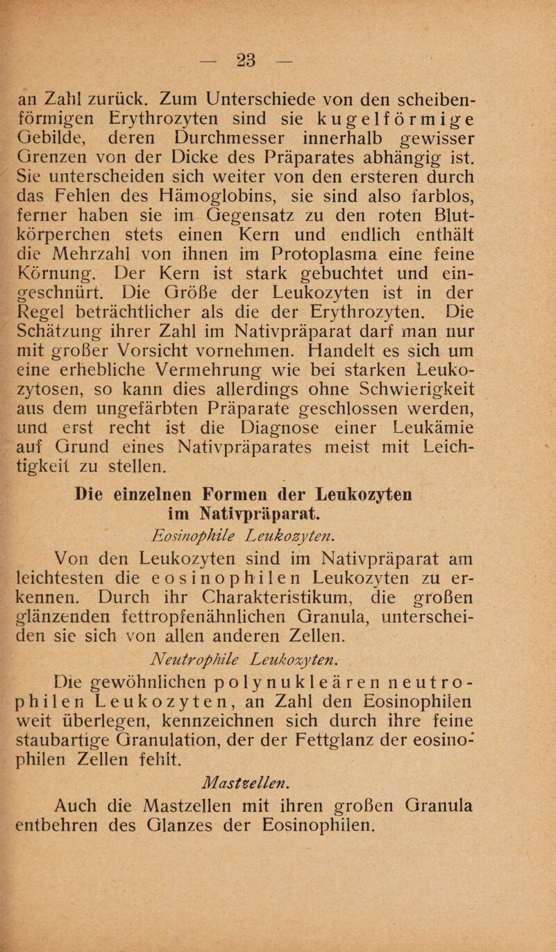 an Zahl zurück. Zum Unterschiede von den scheiben¬ förmigen Erythrozyten sind sie kugelförmige Gebilde, deren Durchmesser innerhalb gewisser Grenzen von der Dicke des Präparates abhängig ist. Sie unterscheiden sich weiter von den ersteren durch das Fehlen des Hämoglobins, sie sind also farblos, ferner haben sie im Gegensatz zu den roten Blut¬ körperchen stets einen Kern und endlich enthält die Mehrzahl von ihnen im Protoplasma eine feine Körnung. Der Kern ist stark gebuchtet und ein¬ geschnürt. Die Größe der Leukozyten ist in der Regel beträchtlicher als die der Erythrozyten. Die Schätzung ihrer Zahl im Nativpräparat darf man nur mit großer Vorsicht vornehmen. Handelt es sich um eine erhebliche Vermehrung wie bei starken Leuko¬ zytosen, so kann dies allerdings ohne Schwierigkeit aus dem ungefärbten Präparate geschlossen werden, und erst recht ist die Diagnose einer Leukämie auf Grund eines Nativpräparates meist mit Leich¬ tigkeit zu stellen. Die einzelnen Formen der Leukozyten im Natiypräparat. Eosinophile Leukozyten. Von den Leukozyten sind im Nativpräparat am leichtesten die eosinophilen Leukozyten zu er¬ kennen. Durch ihr Charakteristikum, die großen glänzenden fettropfenähnlichen Granula, unterschei¬ den sie sich von allen anderen Zellen. Neutrophile Leukozyten. Die gewöhnlichen polynukleären neutro¬ philen Leukozyten, an Zahl den Eosinophilen weit überlegen, kennzeichnen sich durch ihre feine staubartige Granulation, der der Fettglanz der eosino-* philen Zellen fehlt. Mastzellen. Auch die Mastzellen mit ihren großen Granula entbehren des Glanzes der Eosinophilen.