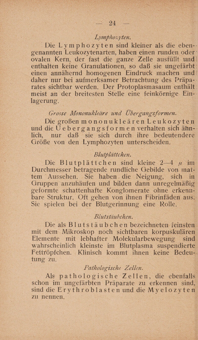 Lymphozyten. Die Lymphozyten sind kleiner als die eben¬ genannten Leukozytenarten, haben einen runden oder ovalen Kern, der fast die ganze Zelle ausfüllt und enthalten keine Granulationen, so daß sie ungefärbt einen annähernd homogenen Eindruck machen und daher nur bei aufmerksamer Betrachtung des Präpa¬ rates sichtbar werden. Der Protoplasmasaum enthält meist an der breitesten Stelle eine feinkörnige Ein¬ lagerung. Grosse Mononukleäre und Übergangsformen. Die großen mononukleären Leukozyten und die Uebergangsformen verhalten sich ähn¬ lich, nur daß sie sich durch ihre bedeutendere Größe von den Lymphozyten unterscheiden. Blutplättchen. Die Blutplättchen sind kleine 2—4 tu im Durchmesser betragende rundliche Gebilde von mat¬ tem Aussehen. Sie haben die Neigung, sich in Gruppen anzuhäufen und bilden dann unregelmäßig geformte schattenhafte Konglomerate ohne erkenn¬ bare Struktur. Oft gehen von ihnen Fibrinfäden aus. Sie spielen bei der Blutgerinnung eine Rolle. Blutstäubchen. Die als Blutstäubchen bezeichneten feinsten mit dem Mikroskop noch sichtbaren korpuskulären Elemente mit lebhafter Molekularbewegung sind wahrscheinlich kleinste im Blutplasma suspendierte Fettröpfchen. Klinisch kommt ihnen keine Bedeu¬ tung zu. Pathologische Zellc?i. Als pathologische Zellen, die ebenfalls schon im ungefärbten Präparate zu erkennen sind, sind die Erythroblasten und die Myelozyten zu nennen.