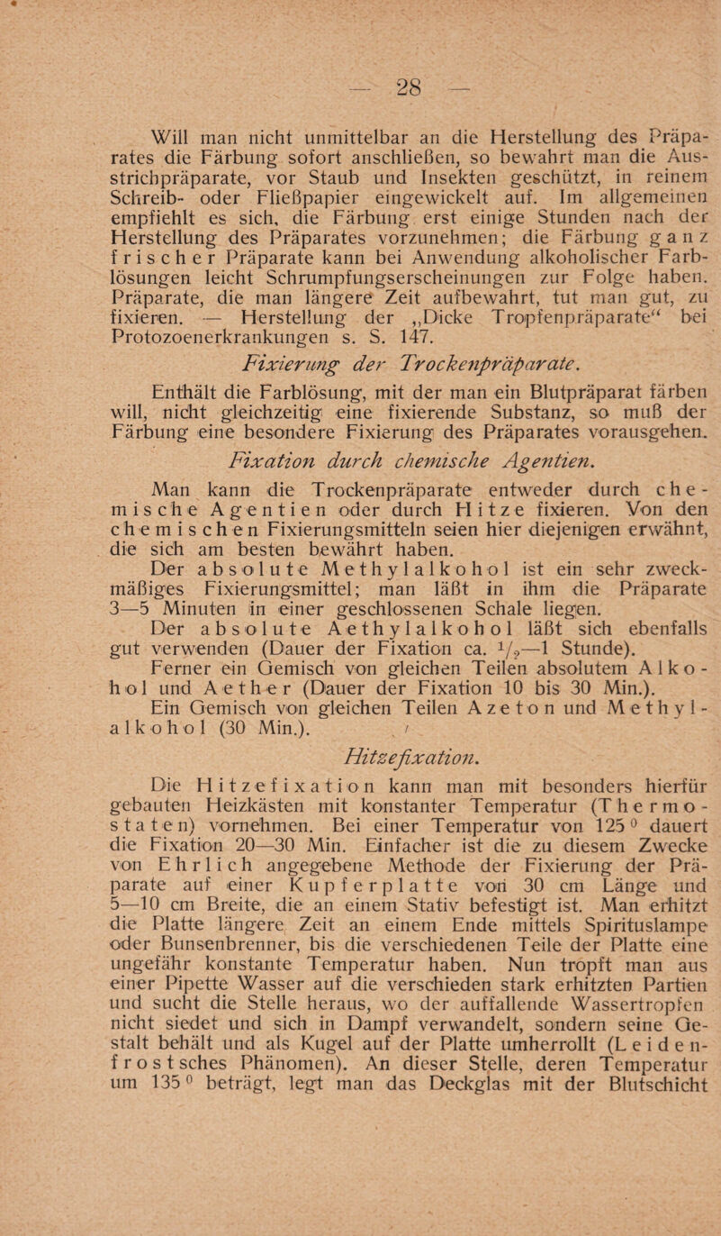 Will man nicht unmittelbar an die Herstellung des Präpa¬ rates die Färbung sofort anschließen, so bewahrt man die Aus¬ strichpräparate, vor Staub und Insekten geschützt, in reinem Schreib- oder Fließpapier eingewickelt auf. Im allgemeinen empfiehlt es sich, die Färbung erst einige Stunden nach der Herstellung des Präparates vorzunehmen; die Färbung ganz frischer Präparate kann bei Anwendung alkoholischer Farb¬ lösungen leicht Schrumpfungserscheinungen zur Folge haben. Präparate, die man längere Zeit aufbewahrt, tut man gut, zu fixieren. — Herstellung der „Dicke Tropfenpräparate“ bei Protozoenerkrankungen s. S. 147. Fixierung der Trockenpräparate. Enthält die Farblösung, mit der man ein Blutpräparat färben will, nicht gleichzeitig eine fixierende Substanz, so muß der Färbung eine besondere Fixierung des Präparates vorausgehen. Fixation durch chemische Agentien. Man kann die Trockenpräparate entweder durch che¬ mische Agentien oder durch FI i t z e fixieren. Von den chemischen Fixierungsmitteln seien hier diejenigen erwähnt, die sich am besten bewährt haben. Der absolute Methylalkohol ist ein sehr zweck¬ mäßiges Fixierungsmittel; man läßt in ihm die Präparate 3—5 Minuten in einer geschlossenen Schale liegen. Der absolute Aethylalkohol läßt sich ebenfalls gut verwenden (Dauer der Fixation ca. V?—1 Stunde). Ferner ein Gemisch von gleichen Teilen absolutem Alko¬ hol und Aether (Dauer der Fixation 10 bis 30 Min.). Ein Gemisch von gleichen Teilen Azeton und Methyl¬ alkohol (30 Min.). , / Hitzefixation. Die Hitzefixation kann man mit besonders hierfür gebauten Heizkästen mit konstanter Temperatur (Thermo¬ staten) vornehmen. Bei einer Temperatur von 125° dauert die Fixation 20—30 Min. Einfacher ist die zu diesem Zwecke von Ehrlich angegebene Methode der Fixierung der Prä¬ parate auf einer Kupferplatte von 30 cm Länge und 5—10 cm Breite, die an einem Stativ befestigt ist. Man erhitzt die Platte längere,. Zeit an einem Ende mittels Spirituslampe oder Bunsenbrenner, bis die verschiedenen Teile der Platte eine ungefähr konstante Temperatur haben. Nun tropft man aus einer Pipette Wasser auf die verschieden stark erhitzten Partien und sucht die Stelle heraus, wo der auffallende Wassertropfen nicht siedet und sich in Dampf verwandelt, sondern seine Ge¬ stalt behält und als Kugel auf der Platte umherrollt (Leiden¬ frost sches Phänomen). An dieser Stelle, deren Temperatur um 135° beträgt, legt man das Deckglas mit der Blutschicht