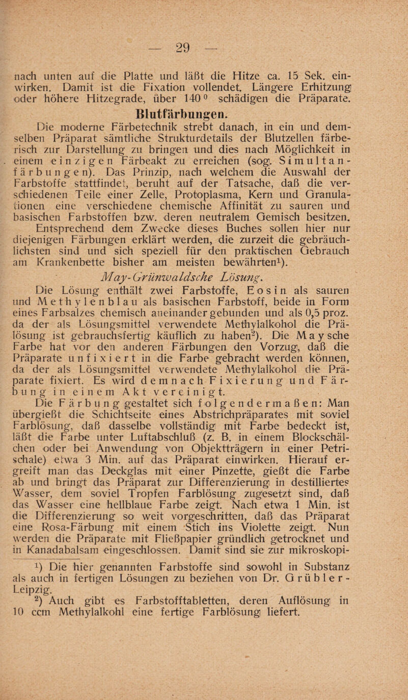 nach unten auf die Platte und läßt die Hitze ca. 15 Sek. ein¬ wirken. Damit ist die Fixation vollendet. Längere Erhitzung oder höhere Hitzegrade, über 140° schädigen die Präparate. Blutfärbungen. Die moderne Färbe technik strebt danach, in ein und dem¬ selben Präparat sämtliche Strukturdetails der Blutzellen färbe¬ risch zur Darstellung zu bringen und dies nach Möglichkeit in einem einzigen Färbeakt zu erreichen (sog. Simultan¬ färbungen). Das Prinzip, nach welchem die Auswahl der Farbstoffe stattfindet, beruht auf der Tatsache, daß die ver¬ schiedenen Teile einer Zelle, Protoplasma, Kern und Granula¬ tionen eine verschiedene chemische Affinität zu sauren und basischen Farbstoffen bzw. deren neutralem Gemisch besitzen. Entsprechend dem Zwecke dieses Buches sollen hier nur diejenigen Färbungen erklärt werden, die zurzeit die gebräuch¬ lichsten sind und sich speziell für den praktischen Gebrauch am Krankenbette bisher am meisten bewährten1). May-Griinwaldsche Lösung. Die Lösung enthält zwei Farbstoffe, E os in als sauren und Methylenblau als basischen Farbstoff, beide in Form eines Farbsalzes chemisch aneinander gebunden und als 0,5 proz. da der als Lösungsmittel verwendete Methylalkohol die Prä¬ lösung ist gebrauchsfertig käuflich zu haben2). Die May sehe Farbe hat vor den anderen Färbungen den Vorzug, daß die Präparate unfixiert in die Farbe gebracht werden können, da der als Lösungsmittel verwendete Methylalkohol die Prä¬ parate fixiert. Es wird demnach Fixierung und Fär¬ bung in einem Akt vereinigt. Die Färbung gestaltet sich folgendermaßen: Man übergießt die Schichtseite eines Abstrichpräparates mit soviel Farblösung, daß dasselbe vollständig mit Farbe bedeckt ist, läßt die Farbe unter Luftabschluß (z. B. in einem Blockschäl¬ chen oder bei Anwendung von Objektträgern in einer Petri¬ schale) etwa 3 Min. auf das Präparat einwirken. Hierauf er¬ greift man das Deckglas mit einer Pinzette, gießt die Farbe ab und bringt das Präparat zur Differenzierung in destillierte? Wasser, dem soviel Tropfen Farblösung zugesetzt sind, daß das Wasser eine hellblaue Farbe zeigt. Nach etwa 1 Min. ist die Differenzierung so weit vorgeschritten, daß das Präparat eine Rosa-Färbung mit einem Stich ins Violette zeigt. Nun werden die Präparate mit Fließpapier gründlich getrocknet und in Kanadabalsam eingeschlossen. Damit sind sie zur mikroskopi- x) Die hier genannten Farbstoffe sind sowohl in Substanz als auch in fertigen Lösungen zu beziehen von Dr. Grübler- Leipzig. 2) Auch gibt es Farbstofftabletten, deren Auflösung in 10 ccm Methylalkohl eine fertige Farblösung liefert.