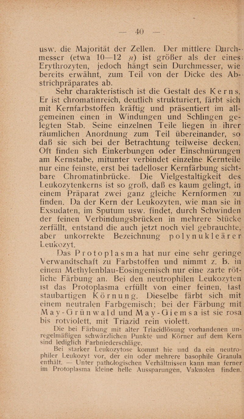 usw. die Majorität der Zellen. Der mittlere Durch¬ messer (etwa 10—12 /z) ist größer als der eines Erythrozyten, jedoch hängt sein Durchmesser, wie bereits erwähnt, zum Teil von der Dicke des Ab¬ strichpräparates ab. Sehr charakteristisch ist die Gestalt des Kerns. Er ist chromatinreich, deutlich strukturiert, färbt sich mit Kernfarbstoffen kräftig und präsentiert im all¬ gemeinen einen in Windungen und Schlingen ge¬ legten Stab. Seine einzelnen Teile liegen in ihrer räumlichen Anordnung zum Teil übereinander, so daß sie sich bei der Betrachtung teilweise decken. Oft finden sich Einkerbungen oder Einschnürungen am Kernstabe, mitunter verbindet einzelne Kernteile nur eine feinste, erst bei tadelloser Kernfärbung sicht¬ bare Chromatinbrücke. Die Vielgestaltigkeit des Leukozytenkerns ist so groß, daß es kaum gelingt, in einem Präparat zwei ganz gleiche Kernformen zu finden. Da der Kern der Leukozyten, wie man sie in Exsudaten, im Sputum usw. findet, durch Schwinden der feinen Verbindungsbrücken in mehrere Stücke zerfällt, entstand die auch jetzt noch viel gebrauchte, aber unkorrekte Bezeichnung polynukleärer Leukozyt. Das Protoplasma hat nur eine sehr geringe Verwandtschaft zu Farbstoffen und nimmt z. B. in einem Methylenblau-Eosingemisch nur eine zarte röt¬ liche Färbung an. Bei den neutrophilen Leukozyten ist das Protoplasma erfüllt von einer feinen, last staubartigen Körnung. Dieselbe färbt sich mit einem neutralen Farbgemisch; bei der Färbung mit May-Grün wald und M a y - G i e m s a ist sie rosa bis rotviolett, mit Triazid rein violett. Die bei Färbung mit alter Triacidlösung vorhandenen un¬ regelmäßigen schwärzlichen Punkte und Körner auf dem Kern sind lediglich Farbniederschläge. Bei starker Leukozytose kommt hie und da ein neutro¬ philer Leukozyt vor, der ein oder mehrere basophile Granula enthält. — Unter pathologischen Verhältnissen kann man ferner im Protoplasma kleine helle Aussparungen, Vakuolen finden.