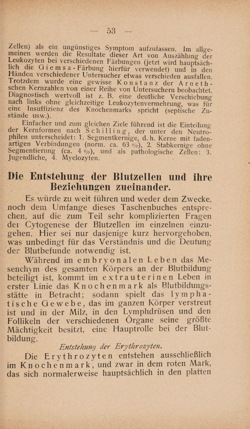 Zellen) als ein ungünstiges Symptom aufzufassen. Im allge¬ meinen werden die Resultate dieser Art von Auszählung der Leukozyten bei verschiedenen Färbungen (jetzt wird hauptsäch- lich die Oiemsa - Färbung hierfür verwendet) und in den Händen verschiedener Untersucher etwas verschieden ausfallen. Trotzdem wurde eine gewisse Konstanz der Arneth- schen Kernzahlen von einer Reihe von Untersuchern beobachtet Diagnostisch wertvoll ist z. B. eine deutliche Verschiebung nach links ohne gleichzeitige Leukozytenvermehrung, was für eine Insuffizienz des Knochenmarks spricht (septische Zu¬ stände usw.). Einfacher und zum gleichen Ziele führend ist die Einteilung der Kernformen nach Schilling, der unter den Neutro¬ philen unterscheidet: 1. Segmentkernige, d. h. Kerne mit faden¬ artigen Verbindungen (norm. ca. 63 o/0y 2. Stabkernige ohne Segmentierung (ca. 4 o/0), und als pathologische Zellen: 3. Jugendliche, 4. Myelozyten. Die Entstehung der Blutzellen und ihre Beziehungen zueinander. Es würde zu weit führen und weder dem Zwecke, noch dem Umfange dieses Taschenbuches entspre¬ chen, auf die zum Teil sehr komplizierten Fragen der Cytogenese der Blutzellen im einzelnen einzu- gehen. Hier sei nur dasjenige kurz hervorgehoben, was unbedingt für das Verständnis und die Deutung der Blutbefunde notwendig ist. Während im embryonalen Leben das Me- senchym des gesamten Körpers an der Blutbildung beteilig! ist, kommt im extra uterinen Leben in erster Linie das Knochenmark als Blutbildungs- stätte in Betracht; sodann spielt das lympha¬ tische Gewebe, das im ganzen Körper verstreut ist und in der Milz, in den Lymphdrüsen und den Follikeln der verschiedenen Organe seine größte Mächtigkeit besitzt, eine Hauptrolle bei der Blut¬ bildung. Entstehung der Erythrozyten. Die Erythrozyten entstehen ausschließlich im Knochenmark, und zwar in dem roten Mark, das sich normalerweise hauptsächlich in den platten