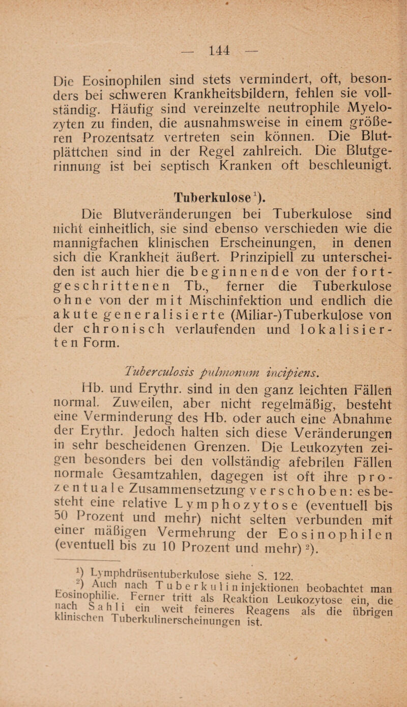 Die Eosinophilen sind stets vermindert, oft, beson¬ ders bei schweren Krankheitsbildern, fehlen sie voll¬ ständig. Häufig sind vereinzelte neutrophile Myelo¬ zyten zu finden, die ausnahmsweise in einem größe¬ ren Prozentsatz vertreten sein können. Die Blut¬ plättchen sind in der Regel zahlreich. Die Blutge¬ rinnung ist bei septisch Kranken oft beschleunigt. Tuberkulose1). Die Blutveränderungen bei Tuberkulose sind nicht einheitlich, sie sind ebenso verschieden wie die mannigfachen klinischen Erscheinungen, in denen sich die Krankheit äußert. Prinzipiell zu unterschei¬ den ist auch hier die beginnende von der fort¬ geschrittenen Tb., ferner die T uberkulose ohne von der m i t Mischinfektion und endlich die akute generalisierte (Miliar-)Tuberkulose von der chronisch verlaufenden und lokalisier- t e n Form. Tuberculosis pulmonum incipiens. Hb. und Erythr. sind in den ganz leichten Fällen normal. Zuweilen, aber nicht regelmäßig*, besteht eine Verminderung des Hb. oder auch eine Abnahme der Erythr. Jedoch halten sich diese Veränderungen in sehr bescheidenen Grenzen. Die Leukozyten zei¬ gen besonders bei den vollständig afebrilen Fällen normale Gesamtzahlen, dagegen ist oft ihre pro¬ zentuale Zusammensetzung verschoben: es be¬ steht eine relative Lymphozytose (eventuell bis 50 Prozent und mehr) nicht selten verbunden mit einei mäßigen Vermehrung der Eosinophilen (eventuell bis zu 10 Prozent und mehr)2). 0 Lymphdrüsentuberkulose siehe S. 122. r.- . ' Auch nach Tuberkulin injektionen beobachtet man tosinophdie. Ferner tritt als Reaktion Leukozytose ein, die nach S a hl i ein weit feineres Reagens als die klinischen Tuberkulinerscheinungen ist. ein, übrigen *