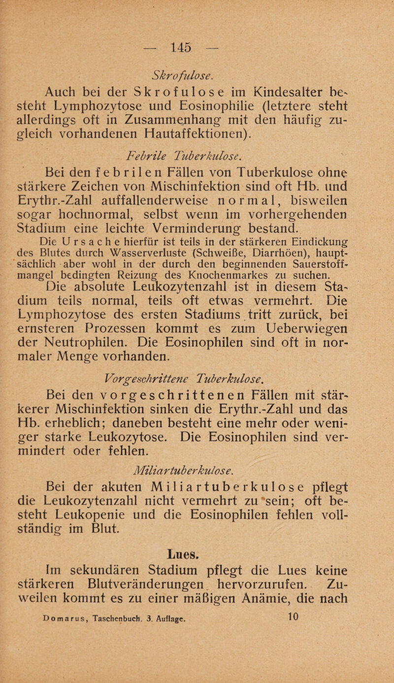 Skrofulöse. Auch bei der Skrofulöse im Kindesalter be¬ steht Lymphozytose und Eosinophilie (letztere steht allerdings oft in Zusammenhang mit den häufig zu¬ gleich vorhandenen Hautaffektionen). Febrile Tuberkulose. Bei den febrilen Fällen von Tuberkulose ohne stärkere Zeichen von Mischinfektion sind oft Hb. und Erythr.-Zahl auffallenderweise normal, bisweilen sogar hochnormal, selbst wenn im vorhergehenden Stadium eine leichte Verminderung bestand. Die Ursache hierfür ist teils in der stärkeren Eindickung des Blutes durch Wasserverluste (Schweiße, Diarrhöen), haupt¬ sächlich aber wohl in der durch den beginnenden Sauerstoff¬ mangel bedingten Reizung des Knochenmarkes zu suchen. Die absolute Leukozytenzahl ist in diesem Sta¬ dium teils normal, teils oft etwas vermehrt. Die Lymphozytose des ersten Stadiums tritt zurück, bei ernsteren Prozessen kommt es zum Ueberwiegen der Neutrophilen. Die Eosinophilen sind oft in nor¬ maler Menge vorhanden. Vorgeschrittene Tuberkulose. Bei den vorgeschrittenen Fällen mit stär¬ kerer Mischinfektion sinken die Erythr.-Zahl und das Hb. erheblich; daneben besteht eine mehr oder weni¬ ger starke Leukozytose. Die Eosinophilen sind ver¬ mindert oder fehlen. Miliartuberkulose. Bei der akuten Miliartuberkulose pflegt die Leukozytenzahl nicht vermehrt zu sein; oft be¬ steht Leukopenie und die Eosinophilen fehlen voll¬ ständig im Blut. Lues. Im sekundären Stadium pflegt die Lues keine stärkeren Blutveränderungen hervorzurufen. Zu¬ weilen kommt es zu einer mäßigen Anämie, die nach 10 Domarus, Taschenbuch. 3. Auflage.