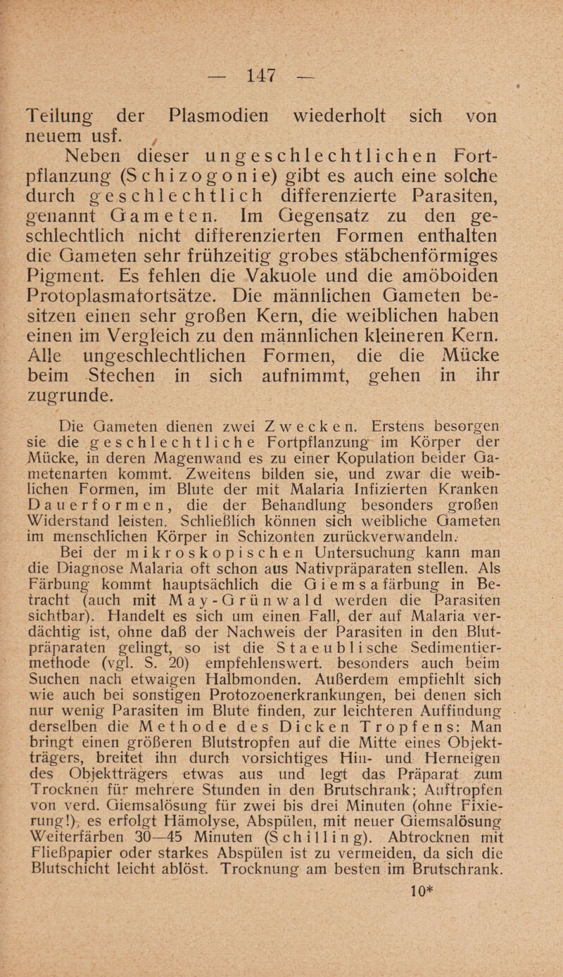 Teilung der Plasmodien wiederholt sich von neuem usf. Neben dieser ungeschlechtlichen Fort¬ pflanzung (Schizogonie) gibt es auch eine solche durch geschlechtlich differenzierte Parasiten, genannt Gameten. Im Gegensatz zu den ge¬ schlechtlich nicht differenzierten Formen enthalten die Gameten sehr frühzeitig grobes stäbchenförmiges Pigment. Es fehlen die Vakuole und die amöboiden Protoplasmafortsätze. Die männlichen Gameten be¬ sitzen einen sehr großen Kern, die weiblichen haben einen im Vergleich zu den männlichen kleineren Kern. Alle ungeschlechtlichen Formen, die die Mücke beim Stechen in sich aufnimmt, gehen in ihr zugrunde. Die Gameten dienen zwei Zwecken. Erstens besorgen sie die geschlechtliche Fortpflanzung im Körper der Mücke, in deren Magenwand es zu einer Kopulation beider Ga- metenarten kommt. Zweitens bilden sie, und zwar die weib¬ lichen Formen, im Blute der mit Malaria Infizierten Kranken Dauerformen, die der Behandlung besonders großen Widerstand leisten. Schließlich können sich weibliche Gameten im menschlichen Körper in Schizonten zurückverwandeln.- Bei der mikroskopischen Untersuchung kann man die Diagnose Malaria oft schon aus Nativpräparaten stellen. Als Färbung kommt hauptsächlich die Giemsafärbung in Be¬ tracht (auch mit May- Grünwald werden die Parasiten sichtbar). Handelt es sich um einen Fall, der auf A4alaria ver¬ dächtig ist, ohne daß der Nachweis der Parasiten in den Blut¬ präparaten gelingt, so ist die S t a e u b 1 i sehe Sedimentier- methode (vgl. S. 20) empfehlenswert, besonders auch beim Suchen nach etwaigen Halbmonden. Außerdem empfiehlt sich wie auch bei sonstigen Protozoenerkrankungen, bei denen sich nur wenig Parasiten im Blute finden, zur leichteren Auffindung derselben die Methode des Dicken Tropfens: Man bringt einen größeren Blutstropfen auf die Mitte eines Objekt¬ trägers, breitet ihn durch vorsichtiges Hin- und Herneigen des Objektträgers etwas aus und legt das Präparat zum Trocknen für mehrere Stunden in den Brutschrank; Auftropfen von verd. Giemsalösung für zwei bis drei Minuten (ohne Fixie¬ rung!), es erfolgt Hämolyse, Abspülen, mit neuer Giemsalösung Weiterfärben 30—45 Minuten (Schilling). Abtrocknen mit Fließpapier oder starkes Abspülen ist zu vermeiden, da sich die Blutschicht leicht ablöst. Trocknung am besten im Brutschrank. 10*