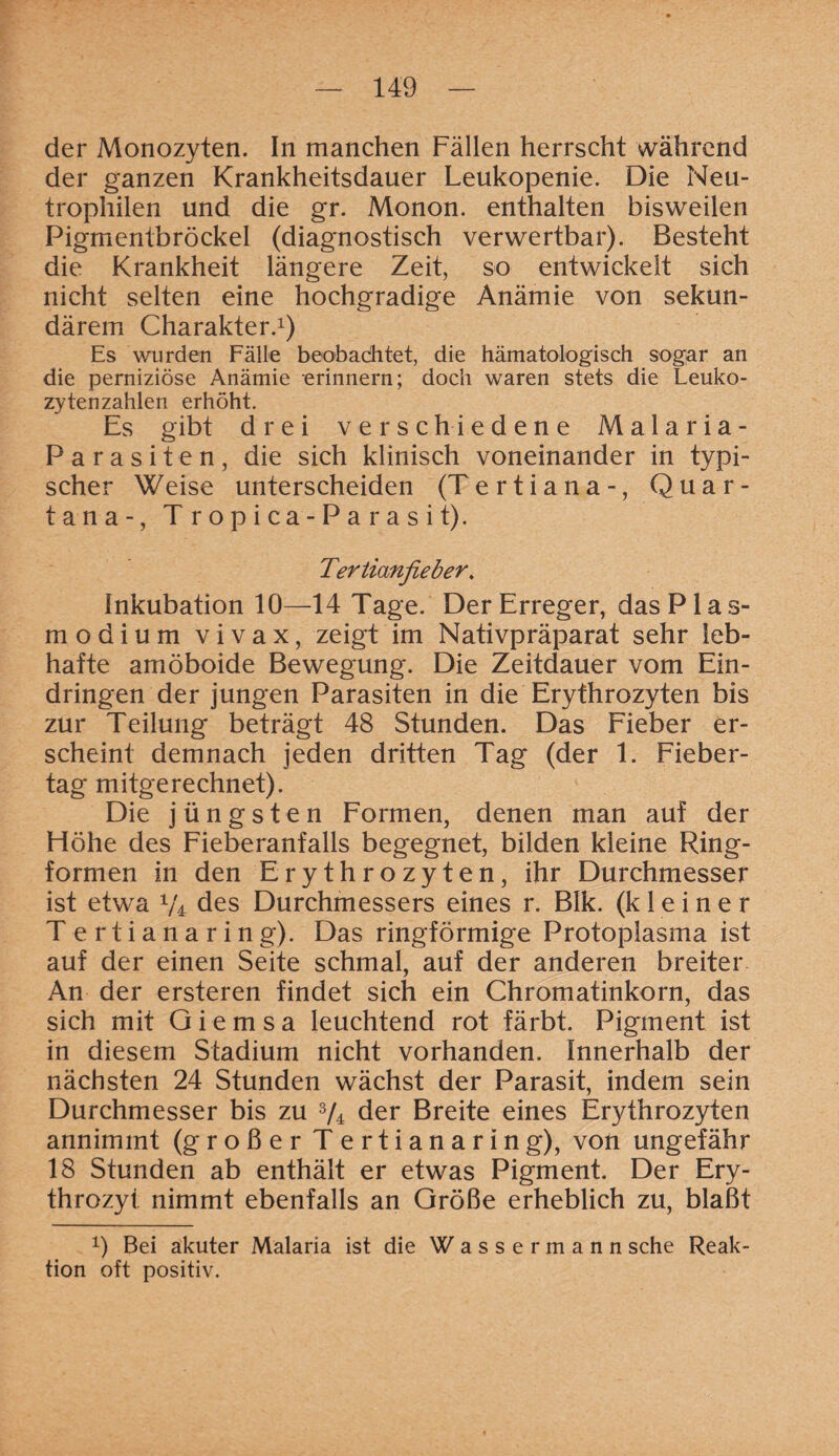 der Monozyten. In manchen Fällen herrscht während der ganzen Krankheitsdauer Leukopenie. Die Neu¬ trophilen und die gr. Monon. enthalten bisweilen Pigmentbröckel (diagnostisch verwertbar). Besteht die Krankheit längere Zeit, so entwickelt sich nicht selten eine hochgradige Anämie von sekun¬ därem Charakter.1 *) Es wurden Fälle beobachtet, die hämatologisch sogar an die perniziöse Anämie erinnern; doch waren stets die Leuko¬ zytenzahlen erhöht. Es gibt drei verschiedene Malaria- Parasiten, die sich klinisch voneinander in typi¬ scher Weise unterscheiden (Tertiana-, Quar¬ ta na-, Tropica-Parasit). Tertianfieber. Inkubation 10—14 Tage. Der Erreger, das Plas¬ modium vivax, zeigt im Nativpräparat sehr leb¬ hafte amöboide Bewegung. Die Zeitdauer vom Ein¬ dringen der jungen Parasiten in die Erythrozyten bis zur Teilung beträgt 48 Stunden. Das Fieber er¬ scheint demnach jeden dritten Tag (der 1. Fieber¬ tag mitgerechnet). Die jüngsten Formen, denen man auf der Flöhe des Fieberanfalls begegnet, bilden kleine Ring¬ formen in den Erythrozyten, ihr Durchmesser ist etwa V4 des Durchmessers eines r. Blk. (kleiner Tertianaring). Das ringförmige Protoplasma ist auf der einen Seite schmal, auf der anderen breiter An der ersteren findet sich ein Chromatinkorn, das sich mit G i e m s a leuchtend rot färbt. Pigment ist in diesem Stadium nicht vorhanden. Innerhalb der nächsten 24 Stunden wächst der Parasit, indem sein Durchmesser bis zu 3/4 der Breite eines Erythrozyten annimmt (großer T ertianaring), von ungefähr 18 Stunden ab enthält er etwas Pigment. Der Ery¬ throzyt nimmt ebenfalls an Größe erheblich zu, blaßt 1) Bei akuter Malaria ist die Wassermann sehe Reak¬ tion oft positiv.