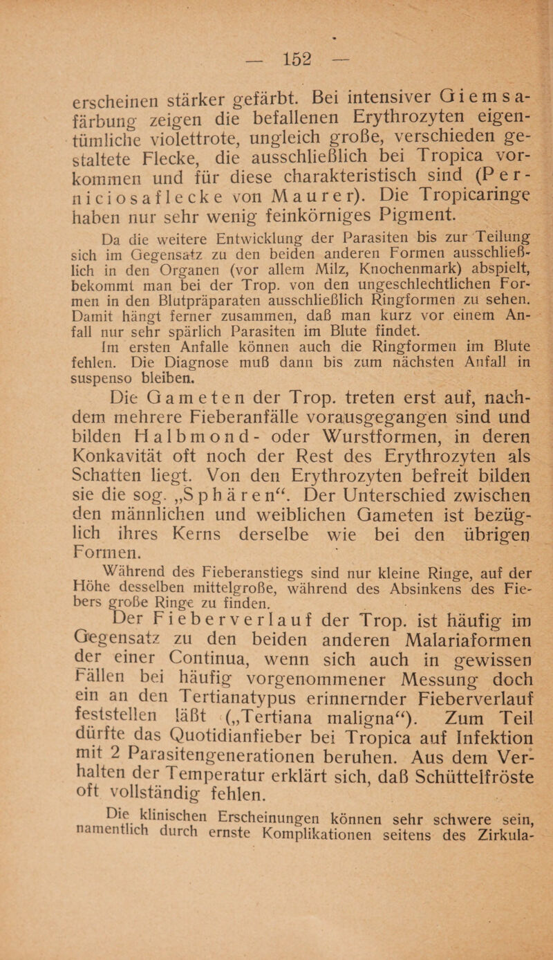 erscheinen stärker gefärbt. Bei intensiver Giemsa¬ färbung zeigen die befallenen Erythrozyten eigen¬ tümliche violettrote, ungleich große, verschieden ge¬ staltete Flecke, die ausschließlich bei Tropica Vor¬ kommen und für diese charakteristisch sind (Per- niciosaflecke von Maurer). Die Tropicaringe haben nur sehr wenig feinkörniges Pigment. Da die weitere Entwicklung der Parasiten bis zur Teilung sich im Gegensatz zu den beiden anderen Formen ausschließ¬ lich in den Organen (vor allem Milz, Knochenmark) abspielt, bekommt man bei der Trop. von den ungeschlechtlichen For¬ men in den Blutpräparaten ausschließlich Ringformen zu sehen. Damit hängt ferner zusammen, daß man kurz vor einem An¬ fall nur sehr spärlich Parasiten im Blute findet. Im ersten Anfalle können auch die Ringformen im Blute fehlen. Die Diagnose muß dann bis zum nächsten Anfall in suspenso bleiben. Die Gameten der Trop. treten erst auf, nach¬ dem mehrere Fieberanfälle vorausgegangen sind und bilden Halbmond- oder Wurstformen, in deren Konkavität oft noch der Rest des Erythrozyten als Schatten liegt. Von den Erythrozyten befreit bilden sie die sog. „Sphäre n“. Der Unterschied zwischen den männlichen und weiblichen Gameten ist bezüg¬ lich ihres Kerns derselbe wie bei den übrigen Formen. Während des Fieberanstiegs sind nur kleine Ringe, auf der Höhe desselben mittelgroße, während des Absinkens des Fie¬ bers große Ringe zu finden. Der Fieberverlauf der Trop. ist häufig im Gegensatz zu den beiden anderen Malariaformen der einer Continua, wenn sich auch in gewissen Fällen bei häufig vorgenommener Messung doch ein an den Tertianatypus erinnernder Fieberverlauf feststellen läßt r(„Tertiana maligna“)- Zum Teil dürfte das Quotidianfieber bei Tropica auf Infektion mit 2 Parasitengenerationen beruhen. Aus dem Ver¬ halten der Temperatur erklärt sich, daß Schüttelfröste oft vollständig fehlen. Die klinischen Erscheinungen können sehr schwere sein, namentlich durch ernste Komplikationen seitens des Zirkula-
