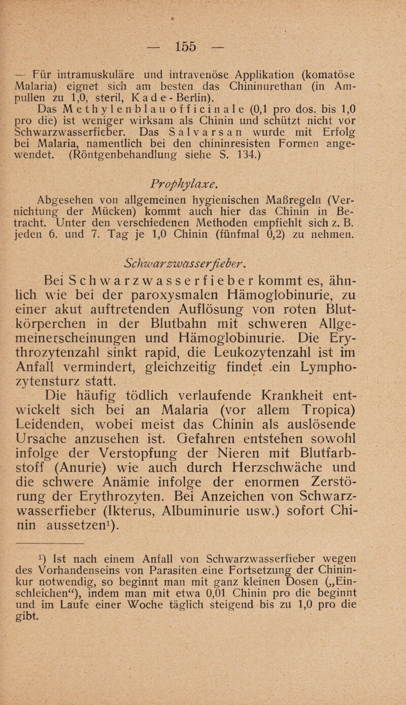 — Für intramuskuläre und intravenöse Applikation (komatöse Malaria) eignet sich am besten das Chininurethan (in Am¬ pullen zu 1,0, steril, K a d e - Berlin). Das Methylenblau officinale (0,1 pro dos. bis 1,0 pro die) ist weniger wirksam als Chinin und schützt nicht vor Schwarzwasserfieber. Das Salvarsan wurde mit Erfolg bei Malaria, namentlich bei den chininresisten Formen ange¬ wendet. (Röntgenbehandlung siehe S. 134.) Prophylaxe. Abgesehen von allgemeinen hygienischen Maßregeln (Ver¬ nichtung der Mücken) kommt auch hier das Chinin in Be¬ tracht. Unter den verschiedenen Methoden empfiehlt sich z. B. jeden 6. und 7. Tag je 1,0 Chinin (fünfmal 0,2) zu nehmen. Schwär zwässerßeber. Bei Schwarzwasserfieber kommt es, ähn¬ lich wie bei der paroxysmalen Hämoglobinurie, zu einer akut auftretenden Auflösung von roten Blut¬ körperchen in der Blutbahn mit schweren Allge¬ meinerscheinungen und Hämoglobinurie. Die Ery¬ throzytenzahl sinkt rapid, die Leukozytenzahl ist im Anfall vermindert, gleichzeitig findet ein Lympho¬ zytensturz statt. Die häufig tödlich verlaufende Krankheit ent¬ wickelt sich bei an Malaria (vor allem Tropica) Leidenden, wobei meist das Chinin als auslösende Ursache anzusehen ist. Gefahren entstehen sowohl infolge der Verstopfung der Nieren mit Blutfarb¬ stoff (Anurie) wie auch durch Herzschwäche und die schwere Anämie infolge der enormen Zerstö¬ rung der Erythrozyten. Bei Anzeichen von Schwarz¬ wasserfieber (Ikterus, Albuminurie usw.) sofort Chi¬ nin aussetzen1). x) Ist nach einem Anfall von Schwarzwasserfieber wegen des Vorhandenseins von Parasiten eine Fortsetzung der Chinin¬ kur notwendig, so beginnt man mit ganz kleinen Dosen („Ein¬ schleichen“), indem man mit etwa 0,01 Chinin pro die beginnt und im Laufe einer Woche täglich steigend bis zu 1,0 pro die gibt.