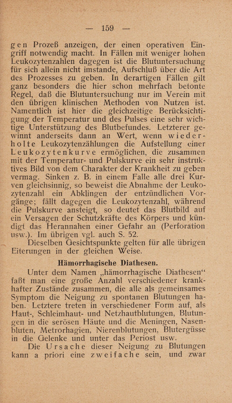 gen Prozeß anzeigen, der einen operativen Ein¬ griff notwendig macht. In Fällen mit weniger hohen Leukozytenzahlen dagegen ist die Blutuntersuchung für sich allein nicht imstande, Aufschluß über die Art des Prozesses zu geben. In derartigen Fällen gilt ganz besonders die hier schon mehrfach betonte Regel, daß die Blutuntersuchung nur im Verein mit den übrigen klinischen Methoden von Nutzen ist. Namentlich ist hier die gleichzeitige Berücksichti¬ gung der Temperatur und des Pulses eine sehr wich¬ tige Unterstützung des Blutbefundes. Letzterer ge¬ winnt anderseits dann an Wert, wenn wieder¬ holte Leukozytenzählungen die Aufstellung einer Leukozytenkurve ermöglichen, die zusammen mit der Temperatur- und Pulskurve ein sehr instruk¬ tives Bild von dem Charakter der Krankheit zu geben vermag. Sinken z. B. in einem Falle alle drei Kur¬ ven gleichsinnig, so beweist die Abnahme der Leuko¬ zytenzahl ein Abklingen der entzündlichen Vor¬ gänge; fällt dagegen die Leukozytenzahl, während die Pulskurve ansteigt, so deutet das Blutbild auf ein Versagen der Schutzkräfte des Körpers und kün¬ digt das Herannahen einer Gefahr an (Perforation usw.). Im übrigen vgl. auch S. 52. Dieselben Gesichtspunkte gelten für alle übrigen Eiterungen in der gleichen Weise. Hämorrhagische Diathesen. Unter dem Namen „hämorrhagische Diathesen“ faßt man eine große Anzahl verschiedener krank¬ hafter Zustände zusammen, die alle als gemeinsames Symptom die Neigung zu spontanen Blutungen ha¬ ben. Letztere treten in verschiedener Form auf, als Haut-, Schleimhaut- und Netzhautblutungen, Blutun¬ gen in die serösen Häute und die Meningen, Nasen¬ bluten, Metrorhagien, Nierenblutungen, Blutergüsse in die Gelenke und unter das Periost usw. Die Ursache dieser Neigung zu Blutungen kann a priori eine zweifache sein, und zwar