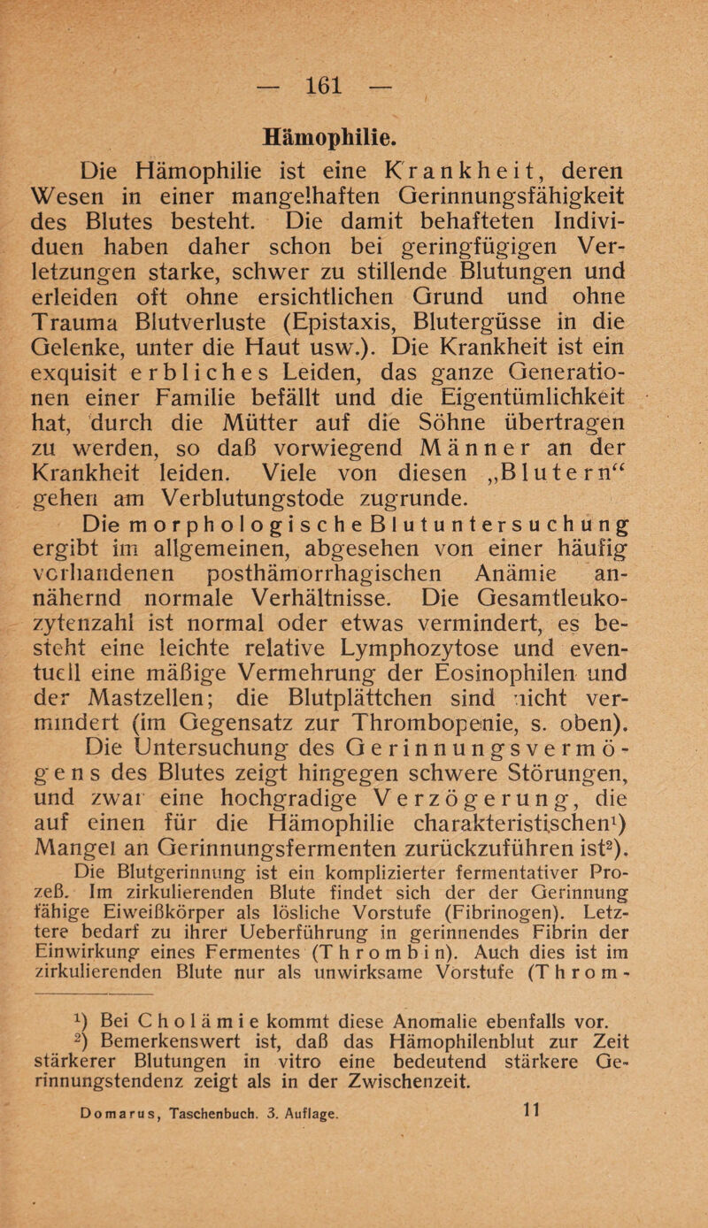 Hämophilie. Die Hämophilie ist eine Krankheit, deren Wesen in einer mangelhaften Gerinnungsfähigkeit des Blutes besteht. Die damit behafteten Indivi¬ duen haben daher schon bei geringfügigen Ver¬ letzungen starke, schwer zu stillende Blutungen und erleiden oft ohne ersichtlichen Grund und ohne Trauma Blutverluste (Epistaxis, Blutergüsse in die Gelenke, unter die Haut usw.). Die Krankheit ist ein exquisit erbliches Leiden, das ganze Generatio¬ nen einer Familie befällt und die Eigentümlichkeit hat, durch die Mütter auf die Söhne übertragen zu werden, so daß vorwiegend Männer an der Krankheit leiden. Viele von diesen „Blutern“ gehen am Verblutungstode zugrunde. Die morphoIogischeBlutuntersuchung ergibt im allgemeinen, abgesehen von einer häufig vorhandenen posthämorrhagischen Anämie an¬ nähernd normale Verhältnisse. Die Gesamtleuko¬ zytenzahl ist normal oder etwas vermindert, es be¬ steht eine leichte relative Lymphozytose und even¬ tuell eine mäßige Vermehrung der Eosinophilen und der Mastzellen; die Blutplättchen sind nicht ver¬ mindert (im Gegensatz zur Thrombopenie, s. oben). Die Untersuchung des Gerinnungsvermö¬ gens des Blutes zeigt hingegen schwere Störungen, und zwar eine hochgradige Verzögerung, die auf einen für die Hämophilie charakteristischen1) Mangel an Gerinnungsfermenten zurückzuführen ist2). Die Blutgerinnung ist ein komplizierter fermentativer Pro¬ zeß, Im zirkulierenden Blute findet sich der der Gerinnung fähige Eiweißkörper als lösliche Vorstufe (Fibrinogen). Letz¬ tere bedarf zu ihrer Ueberführung in gerinnendes Fibrin der Einwirkung eines Fermentes (Thrombin). Auch dies ist im zirkulierenden Blute nur als unwirksame Vorstufe (T h r o m - x) Bei Cholämie kommt diese Anomalie ebenfalls vor. 2) Bemerkenswert ist, daß das Hämophilenblut zur Zeit stärkerer Blutungen in vitro eine bedeutend stärkere Ge¬ rinnungstendenz zeigt als in der Zwischenzeit. Do mar us, Taschenbuch. 3. Auflage. 11