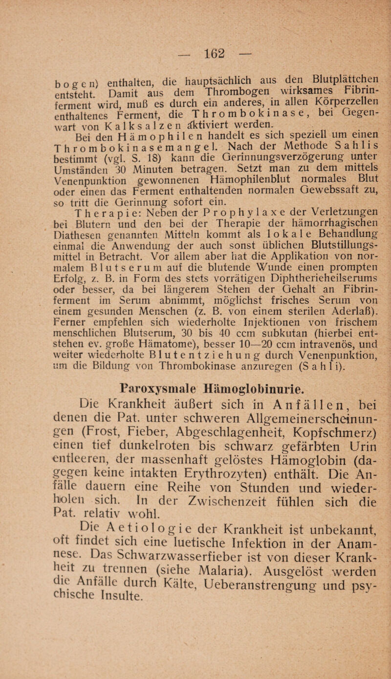 bogen) enthalten, die hauptsächlich aus den Blutplättchen entsteht. Damit aus dem Thrombogen wirksames Fibrin- ferment wird, muß cs durch ein anderes, in ällcn Körpcrzcllcn enthaltenes Ferment, die T h r o m b o k i n a s e , bei Gegen¬ wart von Kalksalzen aktiviert werden. Bei den Hämophilen handelt es sich speziell um einen Thrombokinasemangel. Nach der Methode Sahlis bestimmt (vgl. S. 18) kann die Gerinnungsverzögerung unter Umständen 30 Minuten betragen. Setzt man zu dem mittels Venenpunktion gewonnenen Hämophilenblut normales Blut oder einen das Ferment enthaltenden normalen Gewebssaft zu, so tritt die Gerinnung sofort ein. Therapie: Neben der Prophylaxe der Verletzungen bei Blutern und den bei der Therapie der hämorrhagischen Diathesen genannten Mitteln kommt als lokale Behandlung einmal die Anwendung der auch sonst üblichen Blutstillungs¬ mittel in Betracht. Vor allem aber hat die Applikation von nor¬ malem Blutserum auf die blutende Wunde einen prompten Erfolg, z. B. in Form des stets vorrätigen Diphtherieheilserums oder besser, da bei längerem Stehen der Gehalt an Fibrin¬ ferment im Serum abnimmt, möglichst frisches Serum von einem gesunden Menschen (z. B. von einem sterilen Aderlaß). Ferner empfehlen sich wiederholte Injektionen von frischem menschlichen Blutserum, 30 bis 40 ccm subkutan (hierbei ent¬ stehen ev. große Hämatome), besser 10—20 ccm intravenös, und weiter wiederholte Blutentziehung durch Venenpunktion, um die Bildung von Thrombokinase anzuregen (Sahli). Paroxysmale Hämoglobinurie. Die Krankheit äußert sich in Anfällen, bei denen die Pat. unter schweren Allgemeinerscheinun¬ gen (Frost, Fieber, Abgeschlagenheit, Kopfschmerz) einen tief dunkelroten bis schwarz gefärbten Urin entleeren, der massenhaft gelöstes Hämoglobin (da¬ gegen keine intakten Erythrozyten) enthält. Die An¬ fälle dauern eine Reihe von Stunden und wieder¬ holen sich. In der Zwischenzeit fühlen sich die Pat. relativ wohl. Die Aetiologie der Krankheit ist unbekannt, oft findet sich eine luetische Infektion in der Anam¬ nese. Das Schwarzwasserfieber ist von dieser Krank¬ heit zu trennen (siehe Malaria). Ausgelöst werden die Anfälle durch Kälte, Ueberanstrengung und psy¬ chische Insulte.