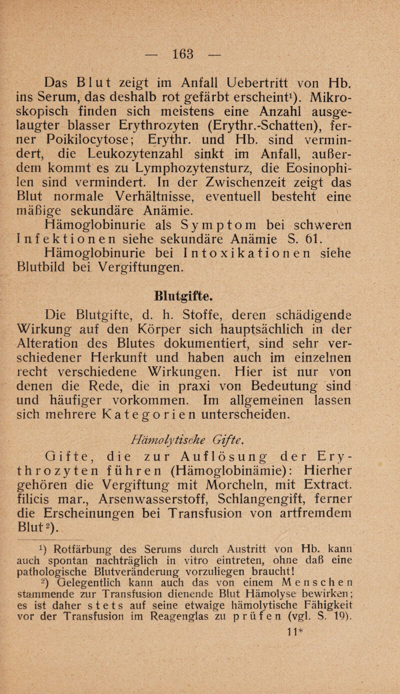 Das Blut zeigt im Anfall Uebertritt von Hb. ins Serum, das deshalb rot gefärbt erscheint1). Mikro¬ skopisch finden sich meistens eine Anzahl ausge¬ laugter blasser Erythrozyten (Erythr.-Schatten), fer¬ ner Poikilocytose; Erythr. und Hb. sind vermin¬ dert, die Leukozytenzahl sinkt im Anfall, außer¬ dem kommt es zu Lymphozytensturz, die Eosinophi¬ len sind vermindert. In der Zwischenzeit zeigt das Blut normale Verhältnisse, eventuell besteht eine mäßige sekundäre Anämie. Hämoglobinurie als Symptom bei schweren Infektionen siehe sekundäre Anämie S. 61. Hämoglobinurie bei Intoxikationen siehe Blutbild bei Vergiftungen. Blutgifte. Die Blutgifte, d. h. Stoffe, deren schädigende Wirkung auf den Körper sich hauptsächlich in der Alteration des Blutes dokumentiert, sind sehr ver¬ schiedener Herkunft und haben auch im einzelnen recht verschiedene Wirkungen. Hier ist nur von denen die Rede, die in praxi von Bedeutung sind und häufiger Vorkommen. Im allgemeinen lassen sich mehrere Kategorien unterscheiden. Hämolytische Gifte. Gifte, die zur Auflösung der Ery¬ throzyten führen (Hämoglobinämie): Hierher gehören die Vergiftung mit Morcheln, mit Extract. filicis mar., Arsenwasserstoff, Schlangengift, ferner die Erscheinungen bei Transfusion von artfremdem Blut2). 1) Rotfärbung des Serums durch Austritt von Hb. kann auch spontan nachträglich in vitro eintreten, ohne daß eine pathologische Blutveränderung vorzuliegen braucht! 2) Gelegentlich kann auch das von einem Menschen stammende zur Transfusion dienende Blut Hämolyse bewirken; es ist daher stets auf seine etwaige hämolytische Fähigkeit vor der Transfusion im Reagenglas zu prüfen (vgl. S. 19). 11*
