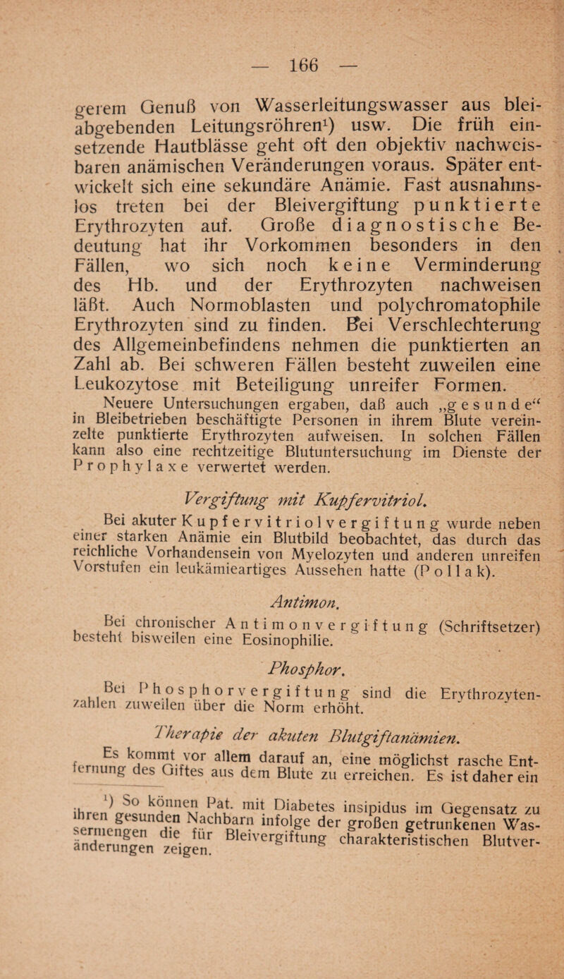 ge rem Genuß von Wasserleitungswasser aus blei- abgebenden Leitungsröhren1) usw. Die früh ein¬ setzende Hautblässe geht oft den objektiv nachweis¬ baren anämischen Veränderungen voraus. Später ent¬ wickelt sich eine sekundäre Anämie. Fast ausnahms¬ los treten bei der Bleivergiftung punktierte Erythrozyten auf. Große diagnostische Be¬ deutung hat ihr Vorkommen besonders in den Fällen, wo sich noch keine Verminderung des Hb. und der Erythrozyten nachweisen läßt. Auch Normobiasten und polychromatophile Erythrozyten sind zu finden. Bei Verschlechterung des Allgemeinbefindens nehmen die punktierten an Zahl ab. Bei schweren Fällen besteht zuweilen eine Leukozytose mit Beteiligung unreifer Formen. Neuere Untersuchungen ergaben, daß auch „gesund e“ in Bleibetrieben beschäftigte Personen in ihrem Blute verein¬ zelte punktierte Erythrozyten aufvveisen. In solchen Fällen kann also eine rechtzeitige Blutuntersuchung im Dienste der Prophylaxe verwertet werden. Vergiftung mit Kupfervitriol„ Bei akuter Kupfervitriolvergiftung wurde neben einer starken Anämie ein Blutbild beobachtet, das durch das reichliche Vorhandensein von Myelozyten und anderen unreifen Vorstufen ein leukämieartiges Aussehen hatte (P o 11 a k). Antimon, Bei chronischer Antimonvergiftung (Schriftsetzer) besteht bisweilen eine Eosinophilie. Phosphor. Bei Phosphorvergiftung sind die Ervthrozvten- zahlen zuweilen über die Norm erhöht. 7 herapie der akuten Blutgiftanämien. fpmifnrr^u mir't il0r allen? darau* an> eine möglichst rasche Ent¬ fernung des Giftes aus dem Blute zu erreichen. Es ist daher ein ihren^rrec, nUpnSu ^uu mi* Piabetes insipidus im Gegensatz zu sermenDPn ^ach^arn lnf°ige der großen getrunkenen Was- Änderungen zeigen' Ble,verg,ftunS charakteristischen Blutver-
