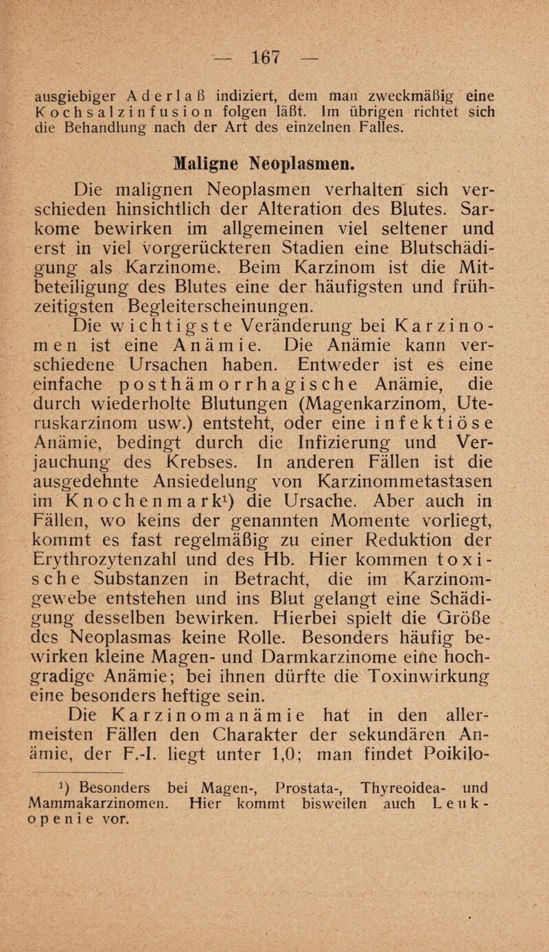 ausgiebiger Aderlaß indiziert, dem man zweckmäßig eine Kochsalzinfusion folgen läßt. Im übrigen richtet sich die Behandlung nach der Art des einzelnen Falles. Maligne Neoplasmen. Die malignen Neoplasmen verhalten sich ver¬ schieden hinsichtlich der Alteration des Blutes. Sar¬ kome bewirken im allgemeinen viel seltener und erst in viel vorgerückteren Stadien eine Blutschädi¬ gung als Karzinome. Beim Karzinom ist die Mit¬ beteiligung des Blutes eine der häufigsten und früh¬ zeitigsten Begleiterscheinungen. Die wichtigste Veränderung bei Karzino¬ men ist eine Anämie. Die Anämie kann ver¬ schiedene Ursachen haben. Entweder ist es eine einfache posthämorrhagische Anämie, die durch wiederholte Blutungen (Magenkarzinom, Ute¬ ruskarzinom usw.) entsteht, oder eine infektiöse Anämie, bedingt durch die Infizierung und Ver¬ jauchung des Krebses. In anderen Fällen ist die ausgedehnte Ansiedelung von Karzinommetastasen im Knochenmark1) die Ursache. Aber auch in Fällen, wo keins der genannten Momente vorliegt, kommt es fast regelmäßig zu einer Reduktion der Erythrozytenzahl und des Hb. Hier kommen toxi¬ sche Substanzen in Betracht, die im Karzinom¬ gewebe entstehen und ins Blut gelangt eine Schädi¬ gung desselben bewirken. Hierbei spielt die Größe des Neoplasmas keine Rolle. Besonders häufig be¬ wirken kleine Magen- und Darmkarzinome eine hoch¬ gradige Anämie; bei ihnen dürfte die Toxinwirkung eine besonders heftige sein. Die Karzinomanämie hat in den aller¬ meisten Fällen den Charakter der sekundären An¬ ämie, der F.-I. liegt unter 1,0; man findet Poikilo- Besonders bei Magen-, Prostata-, Thyreoidea- und Mammakarzinomen. Hier kommt bisweilen auch Leuk¬ openie vor.