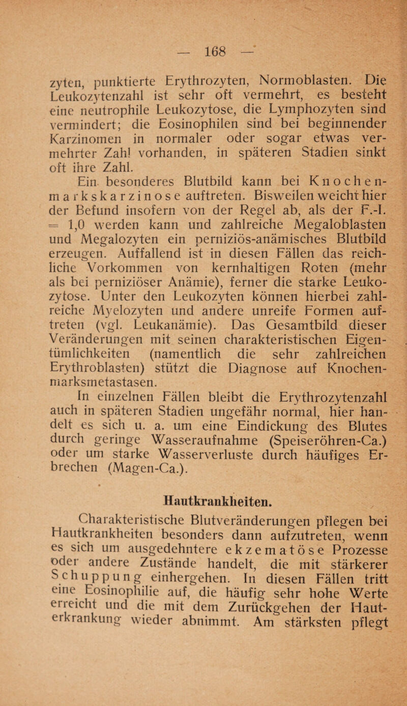 zyten, punktierte Erythrozyten, Normoblasten. Die Leukozytenzahl ist sehr oft vermehrt, es besteht eine neutrophile Leukozytose, die Lymphozyten sind vermindert; die Eosinophilen sind bei beginnender Karzinomen in normaler oder sogar etwas ver¬ mehrter Zahl vorhanden, in späteren Stadien sinkt oft ihre Zahl. Ein besonderes Blutbild kann bei Knochen¬ markskarzinose auftreten. Bisweilen weicht hier der Befund insofern von der Regel ab, als der F.-I. = 1,0 werden kann und zahlreiche Megaloblasten und Megalozyten ein perniziös-anämisches Blutbild erzeugen. Auffallend ist in diesen Fällen das reich¬ liche Vorkommen von kernhaltigen Roten (mehr als bei perniziöser Anämie), ferner die starke Leuko¬ zytose. Unter den Leukozyten können hierbei zahl¬ reiche Myelozyten und andere unreife Formen auf¬ treten (vgl. Leukanämie). Das Gesamtbild dieser Veränderungen mit seinen charakteristischen Eigen¬ tümlichkeiten (namentlich die sehr zahlreichen Erythroblasten) stützt die Diagnose auf Knochen- marksrnetastasen. ln einzelnen Fällen bleibt die Erythrozytenzahl auch in späteren Stadien ungefähr normal, hier han¬ delt es sich u. a. um eine Eindickung des Blutes durch geringe Wasseraufnahme (Speiseröhren-Ca.) oder um starke Wasserverluste durch häufiges Er¬ brechen (Magen-Ca.). Hautkrankheiten. Charakteristische Blutveränderungen pflegen bei Elautkrankheiten besonders dann aufzutreten, wenn es sich um ausgedehntere ekzematöse Prozesse oder andere Zustände handelt, die mit stärkerer Schuppung einhergehen. In diesen Fällen tritt eine Eosinophilie auf, die häufig sehr hohe Werte erreicht und die mit dem Zurückgehen der Haut¬ ei Kränkung wieder abnimmt. Am stärksten pflegt