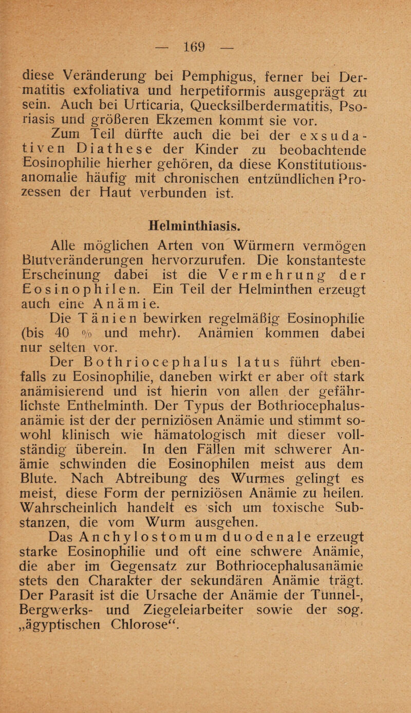 diese Veränderung bei Pemphigus, ferner bei Der¬ matitis exfoliativa und herpetiformis ausgeprägt zu sein. Auch bei Urticaria, Quecksilberdermatitis, Pso¬ riasis und größeren Ekzemen kommt sie vor. Zum Teil dürfte auch die bei der exsuda¬ tiven Diathese der Kinder zu beobachtende Eosinophilie hierher gehören, da diese Konstitutious- anomalie häufig mit chronischen entzündlichen Pro¬ zessen der Haut verbunden ist. Helminthiasis. Alle möglichen Arten von Würmern vermögen Blutveränderungen hervorzurufen. Die konstanteste Erscheinung dabei ist die Vermehrung der Eosinophilen. Ein Teil der Helminthen erzeugt auch eine Anämie. Die T ä n i e n bewirken regelmäßig Eosinophilie (bis 40 o/o und mehr). Anämien kommen dabei nur selten vor. Der Bothriocephalus latus führt eben¬ falls zu Eosinophilie, daneben wirkt er aber oft stark anämisierend und ist hierin von allen der gefähr¬ lichste Enthelminth. Der Typus der Bothriocephalus- anämie ist der der perniziösen Anämie und stimmt so¬ wohl klinisch wie hämafologisch mit dieser voll¬ ständig überein. In den Fällen mit schwerer An¬ ämie schwinden die Eosinophilen meist aus dem Blute. Nach Abtreibung des Wurmes gelingt es meist, diese Form der perniziösen Anämie zu heilen. Wahrscheinlich handelt es sich um toxische Sub¬ stanzen, die vom Wurm ausgehen. Das Anchylostomum duodenale erzeugt starke Eosinophilie und oft eine schwere Anämie, die aber im Gegensatz zur Bothriocephalusanämie stets den Charakter der sekundären Anämie trägt. Der Parasit ist die Ursache der Anämie der Tunnel-, Bergwerks- und Ziegeleiarbeiter sowie der sog. „ägyptischen Chlorose“.
