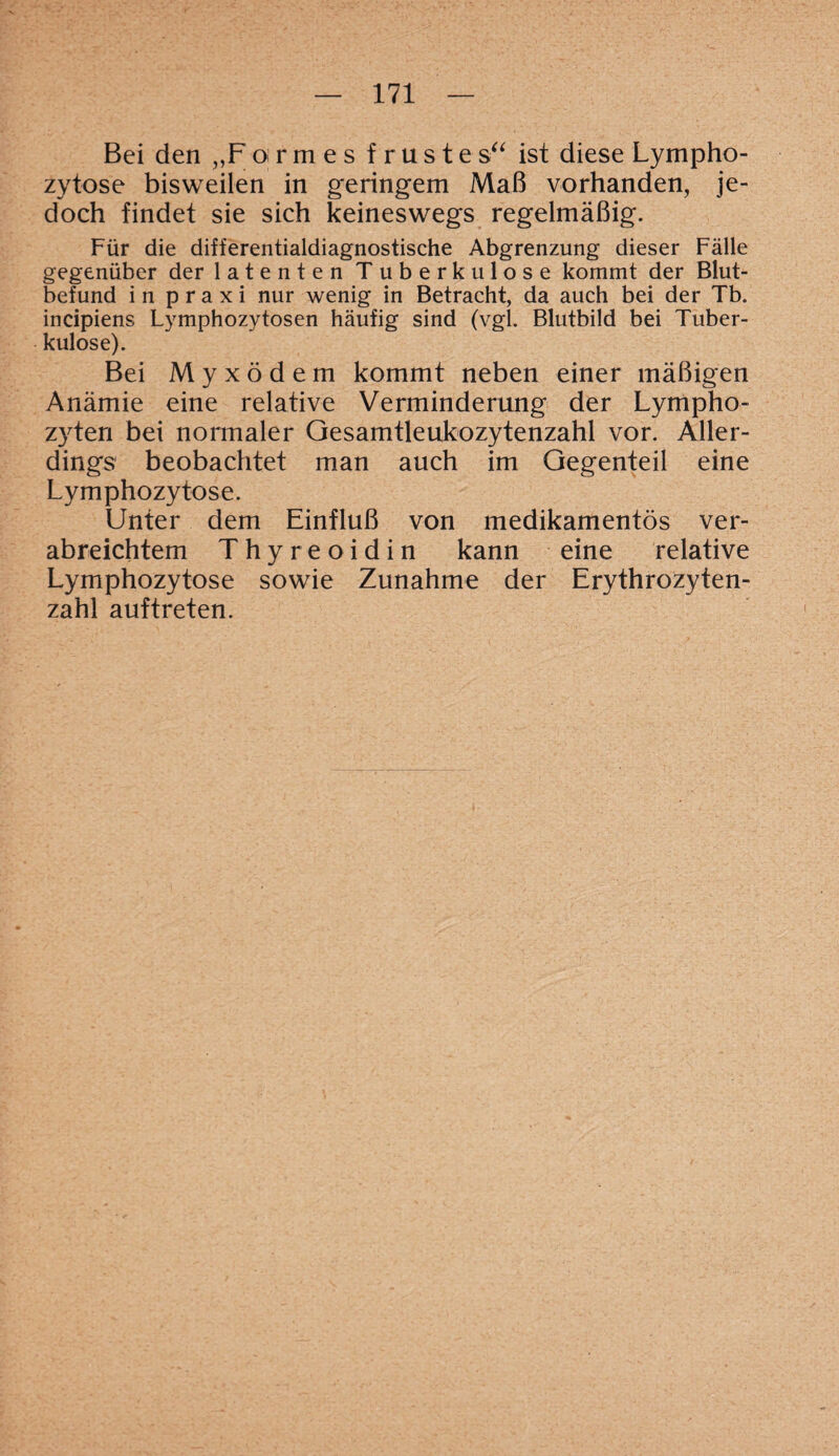 Bei den „Fo rmes f rustes“ ist diese Lympho¬ zytose bisweilen in geringem Maß vorhanden, je¬ doch findet sie sich keineswegs regelmäßig. Für die differentialdiagnostische Abgrenzung dieser Fälle gegenüber der latenten Tuberkulose kommt der Blut¬ befund in praxi nur wenig in Betracht, da auch bei der Tb. incipiens Lymphozytosen häufig sind (vgl. Blutbild bei Tuber¬ kulose). Bei Myxödem kommt neben einer mäßigen Anämie eine relative Verminderung der Lympho¬ zyten bei normaler Gesamtleukozytenzahl vor. Aller¬ dings beobachtet man auch im Gegenteil eine Lymphozytose. Unter dem Einfluß von medikamentös ver¬ abreichtem T h y r e o i d i n kann eine relative Lymphozytose sowie Zunahme der Erythrozyten¬ zahl auftreten.