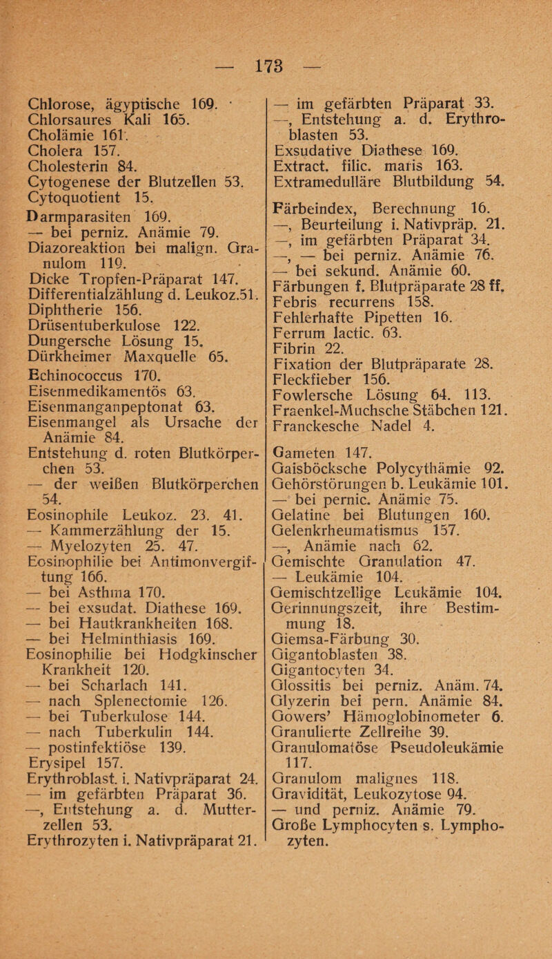 Chlorose, ägyptische 169. * Chlorsaures Kali 165. Cholämie 161. Cholera 157. Cholesterin $4. Cytogenese der Blutzellen 53. Cytoquotient 15. Darmparasiten 169. — bei perniz. Anämie 79. Diazoreaktion bei malign. Gra¬ nulom 119. Dicke Tropfen-Präparat 147. Differentialzählung d. Leukoz.51-. Diphtherie 156. Drüsentuberkulose 122. Dungersche Lösung 15. Dürkheimer Maxquelle 65. Echinococcus 170. Eisenmedikamentös 63. Eisenmanganpeptonat 63. Eisenmangel als Ursache der Anämie 84. Entstehung d. roten Blutkörper¬ chen 53. — der weißen Blutkörperchen 54. Eosinophile Leukoz. 23. 41. — Kammerzählung der 15. — Myelozyten 25. 47. Eosinophilie bei Antimon Vergif¬ tung 166. — bei Asthma 170. — bei exsudat. Diathese 169. — bei Hautkrankheiten 168. — bei Helminthiasis 169. Eosinophilie bei Hodgkinscher Krankheit 120. — bei Scharlach 141. — nach Splenectomie 126. — bei Tuberkulose 144. — nach Tuberkulin 144. — postinfektiöse 139. Erysipel 157. Erythroblast. i. Nativpräparat 24. — im gefärbten Präparat 36. —, Entstehung a. d. Mutter¬ zellen 53. Erythrozyten i. Nativpräparat 21. — im gefärbten Präparat 33. —, Entstehung a. d. Erythro- blasten 53. Exsudative Diathese 169. Extract. filic. maris 163. Extramedulläre Blutbildung 54. Färbeindex, Berechnung 16. —, Beurteilung i. Nativpräp. 21. —, im gefärbten Präparat 34. —, — bei perniz. Anämie 76. — bei sekund. Anämie 60. Färbungen f. Blutpräparate 28 ff. Febris recurrens 158. Fehlerhafte Pipetten 16. Ferrum lactic. 63. Fibrin 22. Fixation der Blutpräparate 28. Fleckfieber 156. Fowlersche Lösung 64. 113. Fraenkel-Muchsche Stäbchen 121. Franckesche Nadel 4. Gameten 147. Gaisböcksche Polycythämie 92. Gehörstörungen b. Leukämie 101. — bei pernic. Anämie 75. Gelatine bei Blutungen 160. Gelenkrheumatismus 157. —, Anämie nach 62. Gemischte Granulation 47. — Leukämie 104. Gemischtzellige Leukämie 104. Gerinnungszeit, ihre Bestim¬ mung 18. Giemsa-Färbung 30. Gigantobiasten 38. Gigantocyten 34. Glossitis bei perniz. Anäm. 74. Glyzerin bei pern. Anämie 84. Gowers’ Hämoglobinometer 6. Granulierte Zellreihe 39. Granulomatose Pseudoleukämie 117. Granulom malignes 118. Gravidität, Leukozytose 94. — und perniz. Anämie 79. Große Lymphocyten s. Lympho¬ zyten.
