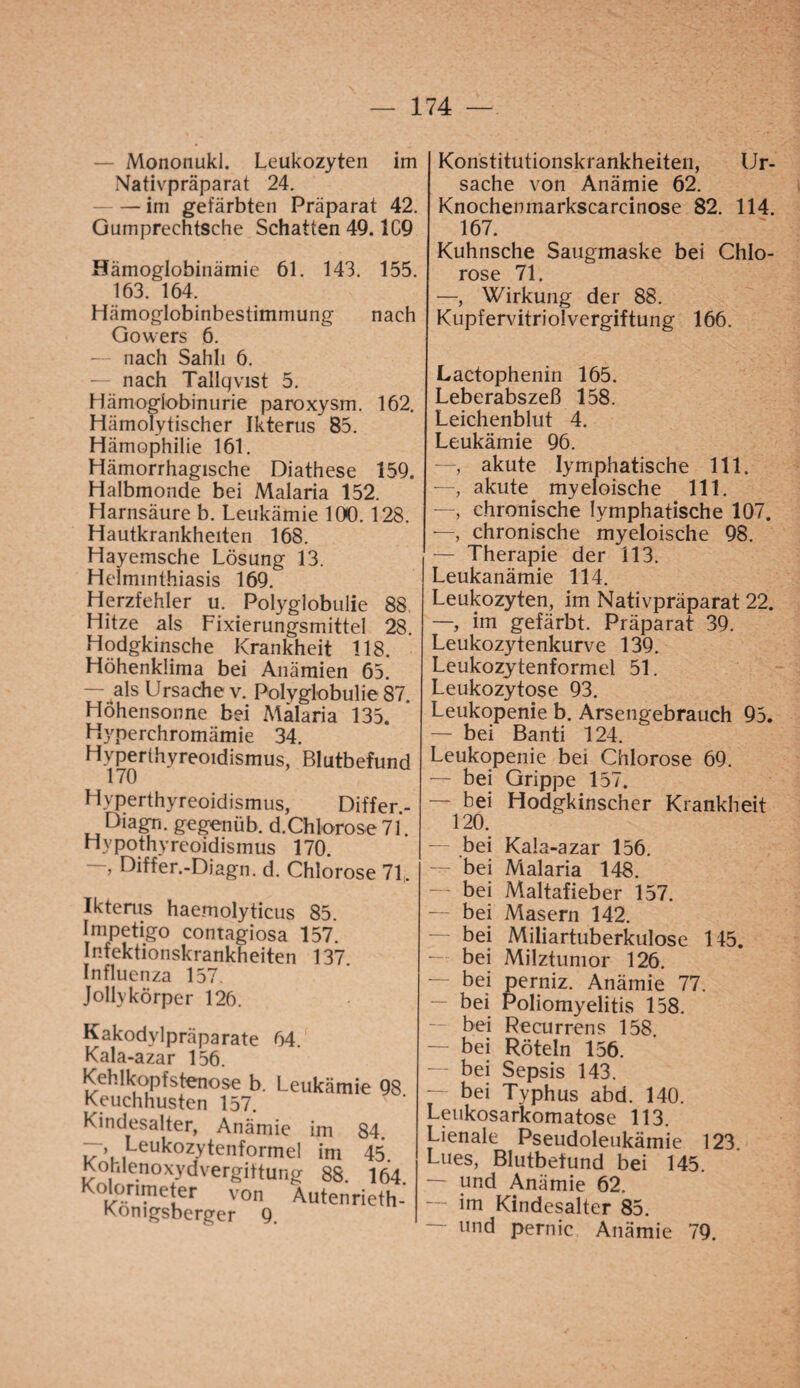 — Mononukl. Leukozyten im Nativpräparat 24. — im gefärbten Präparat 42. Gumpreehtsehe Schatten 49.1C9 Hämoglobinämie 61. 143. 155. 163. 164. Hämoglobinbestimmung nach Govvers 6. — nach Sahli 6. — nach Tallqvist 5. Hämogiobinurie paroxysm. 162. Hämolytischer Ikterus 85. Hämophilie 161. Hämorrhagische Diathese 159. Halbmonde bei Malaria 152. Harnsäure b. Leukämie IDO. 128. Hautkrankheiten 168. Hayemsche Lösung 13. Helminthiasis 169. Herzfehler u. Polyglobulie 88 Hitze als Fixierungsmittel 28. Hodgkinsche Krankheit 118. Höhenklima bei Anämien 65. — als Ursache v. Polyglobulie 87. Höhensonne bei Malaria 135. Hyperehromämie 34. Hyperthyreoidismus, Blutbefund 170 Hyperthyreoidismus, Differ.- Diagn. gegenüb. d.Chlorose 71. Hypothyreoidismus 170. “ ^iffer.-Diagn. d. Chlorose 71, Iktenis haemolyticus 85. Impetigo contagiosa 157. Infektionskrankheiten 137 Influenza 157. Jollykörper 126. Kakodylpräparate 64 Kala-azar 156. Kehlkopfstenose b. Leukämie 98 Keuchhusten 157. Kindesalter, Anämie im 84. , ,^eu^ozytenf°rmeI im 45 Kohlenoxyd Vergiftung 88. 164 Kolorimeter von Autenrieth- Komgsberger 9. Konstitutionskrankheiteil, Ur¬ sache von Anämie 62. Knochenmarkscarcinose 82. 114. 167. Kuhnsche Saugmaske bei Chlo¬ rose 71. —, Wirkung der 88. Kupfervitriolvergiftung 166. Lactophenin 165. Leberabszeß 158. Leichenblut 4. Leukämie 96. —, akute lymphatische 111. —, akute myeloische 111. —, chronische lymphatische 107. —, chronische myeloische 98. — Therapie der 113. Leukanämie 114. Leukozyten, im Nativpräparat 22. —, im gefärbt. Präparat 39. Leukozytenkurve 139. Leukozytenformel 51. Leukozytose 93. Leukopenie b. Arsengebrauch 95. — bei Banti 124. Leukopenie bei Chlorose 69. — bei Grippe 157. — bei Hodgkinscher Krankheit 120. — bei Kala-azar 156. — bei Malaria 148. — bei Maltafieber 157. — bei Masern 142. bei Miliartuberkulose 145. — bei Milztumor 126. — bei perniz. Anämie 77. — bei Poliomyelitis 158. bei Recurrens 158. — bei Röteln 156. bei Sepsis 143. — bei Typhus abd. 140. Leukosarkomatose 113. Lienale Pseudoleukämie 123. Lues, Blutbefund bei 145. — und Anämie 62. im Kindesalter 85. — und pernic Anämie 79.