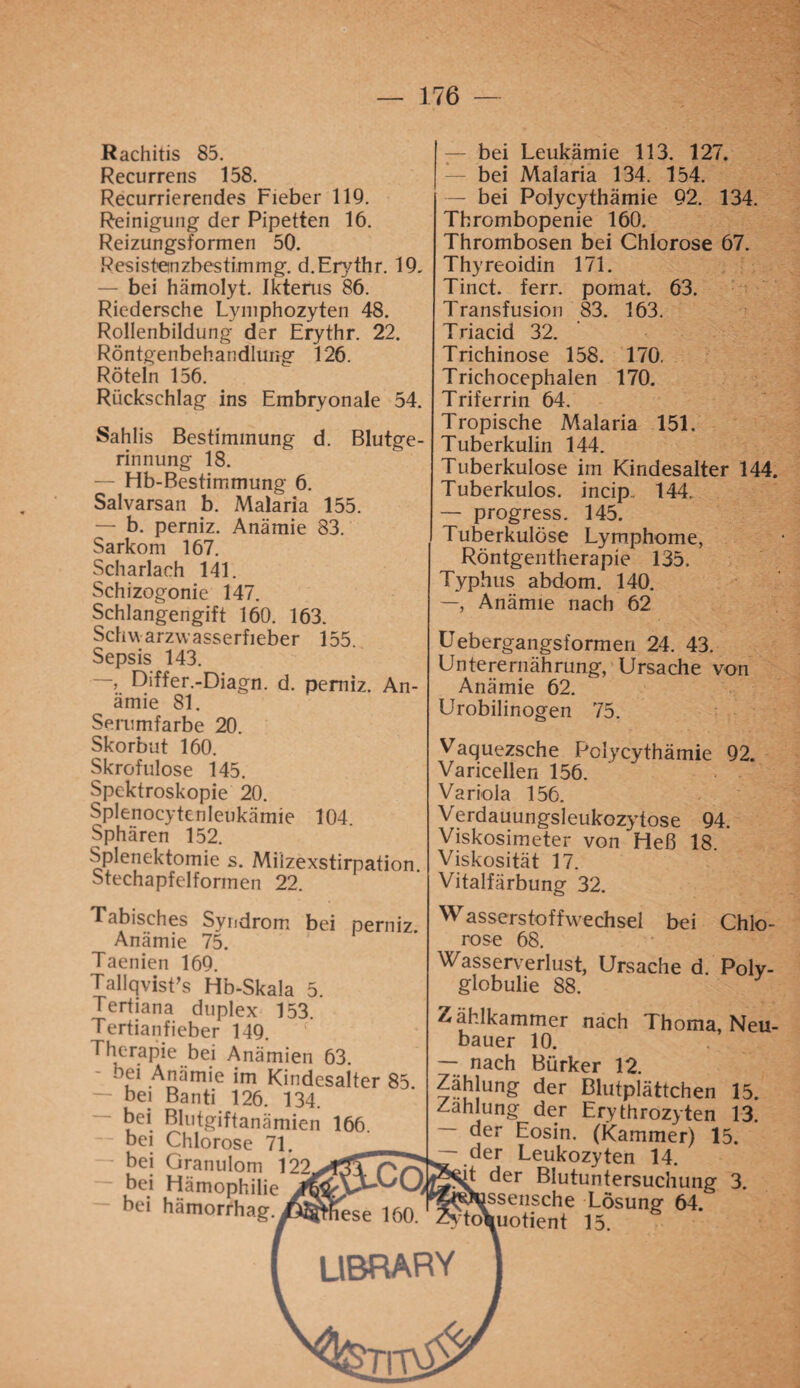 Rachitis 85. Recurrens 158. Recurrierendes Fieber 119. Reinigung der Pipetten 16. Reizungsformen 50. Res i st«n zbes tim mg. d.Erythr. 19. — bei hämolyt. Ikterus 86. Riedersche Lymphozyten 48. Rollenbildung der Erythr. 22. Röntgenbehandlung 126. Röteln 156. Rückschlag ins Embryonale 54. Sahlis Bestimmung d. Blutge¬ rinnung 18. — Hb-Bestimmung 6. Salvarsan b. Malaria 155. — b. perniz. Anämie 83. Sarkom 167. Scharlach 141. Schizogonie 147. Schlangengift 160. 163. Schwarzwasserfieber 155. Sepsis 143. —, Differ.-Diagn. d. perniz. An¬ ämie 81. Serumfarbe 20. Skorbut 160. Skrofulöse 145. Spektroskopie 20. Splenocytenleukämie 104. Sphären 152. Splenektomie s. Milzexstirpation Stechapfelformen 22. — bei Leukämie 113. 127. bei Malaria 134. 154. — bei Polycythämie 92. 134. Thrombopenie 160. Thrombosen bei Chlorose 67. Thyreoidin 171. Tinct. ferr. pomat. 63. Transfusion 83. 163. Triacid 32. Trichinose 158. 170. Trichocephalen 170. Triferrin 64. Tropische Malaria 151. Tuberkulin 144. Tuberkulose im Kindesalter 144. Tuberkulös, incip 144. — progress. 145. Tuberkulöse Lymphome, Röntgentherapie 135, Typhus abdom. 140. —, Anämie nach 62 Uebergangsformen 24. 43. Unterernährung, Ursache von Anämie 62. Urobilinogen 75. Vaquezsche Polycythämie 92. Varicellen 156. Variola 156. Verdauungsleukozytose 94. Viskosimeter von Heß 18. Viskosität 17. Vitalfärbung 32. Tabisches Syndrom bei perniz. Anämie 75. Taenien 169. TallqvisFs Hb-Skala 5. Tertiana duplex 153 Tertianfieber 149. Therapie bei Anämien 63. bei Anämie im Kindesalter 85 bei Banti 126. 134. — bei Blutgiftanämien 166 bei Chlorose 71. _ bei Granulom 122.VÖT bei Hämophilie — bei hämorrhag. Wasserstoffwechsel bei Chlo¬ rose 68. Wasserverlust, Ursache d. Poly¬ globulie 88. Tfählkammer nach Thoma, Neu bauer 10. — nach Bürker 12. Zählung der Blutplättchen 15. Zahlung der Erythrozyten 13. — der Eosin. (Kammer) 15. ~.der Leukozyten 14. t der Blutuntersuchung 3. ^ssensche Lösung 64. toVuotient 15.