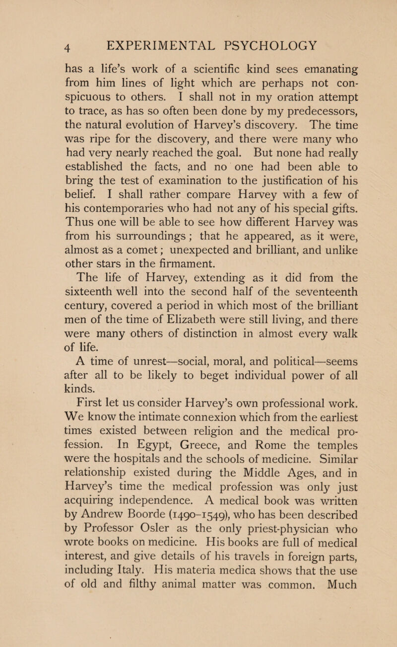 has a life’s work of a scientific kind sees emanating from him lines of light which are perhaps not con¬ spicuous to others. I shall not in my oration attempt to trace, as has so often been done by my predecessors, the natural evolution of Harvey’s discovery. The time was ripe for the discovery, and there were many who had very nearly reached the goal. But none had really established the facts, and no one had been able to bring the test of examination to the justification of his belief. I shall rather compare Harvey with a few of his contemporaries who had not any of his special gifts. Thus one will be able to see how different Harvey was from his surroundings; that he appeared, as it were, almost as a comet; unexpected and brilliant, and unlike other stars in the firmament. The life of Harvey, extending as it did from the sixteenth well into the second half of the seventeenth century, covered a period in which most of the brilliant men of the time of Elizabeth were still living, and there were many others of distinction in almost every walk of life. A time of unrest—social, moral, and political—seems after all to be likely to beget individual power of all kinds. First let us consider Harvey’s own professional work. We know the intimate connexion which from the earliest times existed between religion and the medical pro¬ fession. In Egypt, Greece, and Rome the temples were the hospitals and the schools of medicine. Similar relationship existed during the Middle Ages, and in Harvey’s time the medical profession was only just acquiring independence. A medical book was written by Andrew Boorde (1490-1549), who has been described by Professor Osier as the only priest-physician who wrote books on medicine. His books are full of medical interest, and give details of his travels in foreign parts, including Italy. His materia medica shows that the use of old and filthy animal matter was common. Much