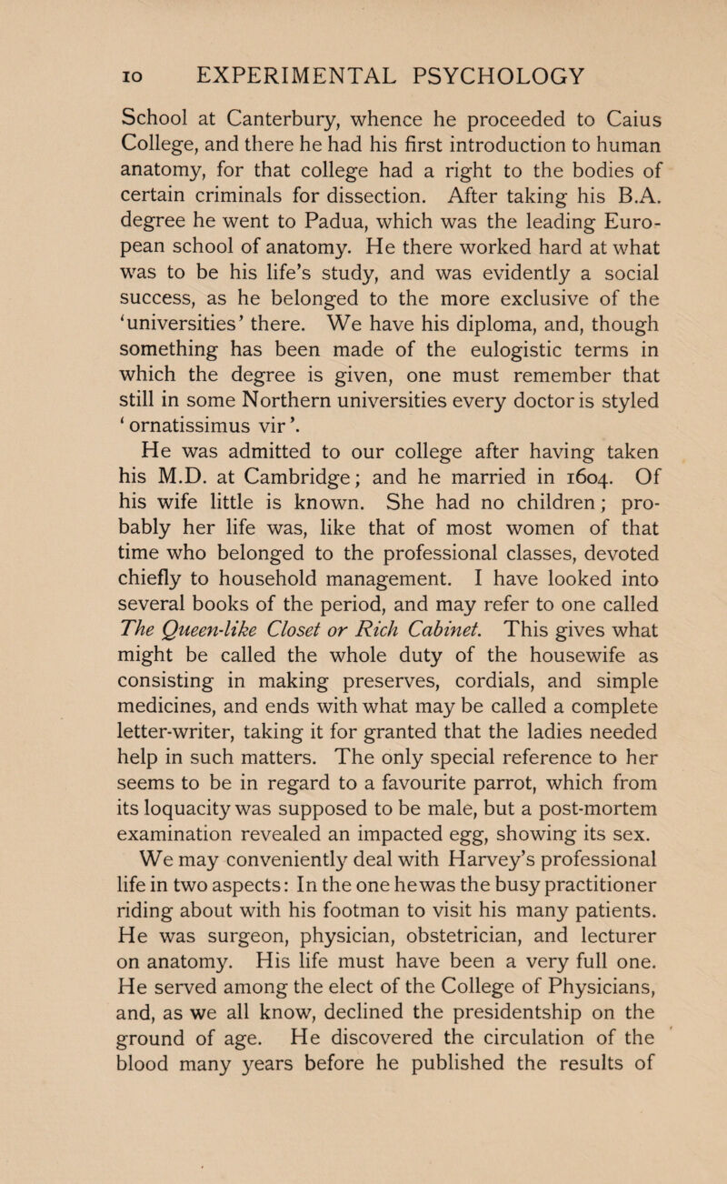 School at Canterbury, whence he proceeded to Caius College, and there he had his first introduction to human anatomy, for that college had a right to the bodies of certain criminals for dissection. After taking his BA. degree he went to Padua, which was the leading Euro¬ pean school of anatomy. He there worked hard at what was to be his life’s study, and was evidently a social success, as he belonged to the more exclusive of the ‘universities’ there. We have his diploma, and, though something has been made of the eulogistic terms in which the degree is given, one must remember that still in some Northern universities every doctor is styled ‘ ornatissimus vir \ He was admitted to our college after having taken his M.D. at Cambridge; and he married in 1604. Of his wife little is known. She had no children; pro¬ bably her life was, like that of most women of that time who belonged to the professional classes, devoted chiefly to household management. I have looked into several books of the period, and may refer to one called The Queen-like Closet or Rich Cabinet. This gives what might be called the whole duty of the housewife as consisting in making preserves, cordials, and simple medicines, and ends with what may be called a complete letter-writer, taking it for granted that the ladies needed help in such matters. The only special reference to her seems to be in regard to a favourite parrot, which from its loquacity was supposed to be male, but a post-mortem examination revealed an impacted egg, showing its sex. We may conveniently deal with Harvey’s professional life in two aspects: In the one he was the busy practitioner riding about with his footman to visit his many patients. He was surgeon, physician, obstetrician, and lecturer on anatomy. His life must have been a very full one. He served among the elect of the College of Physicians, and, as we all know, declined the presidentship on the ground of age. He discovered the circulation of the blood many years before he published the results of