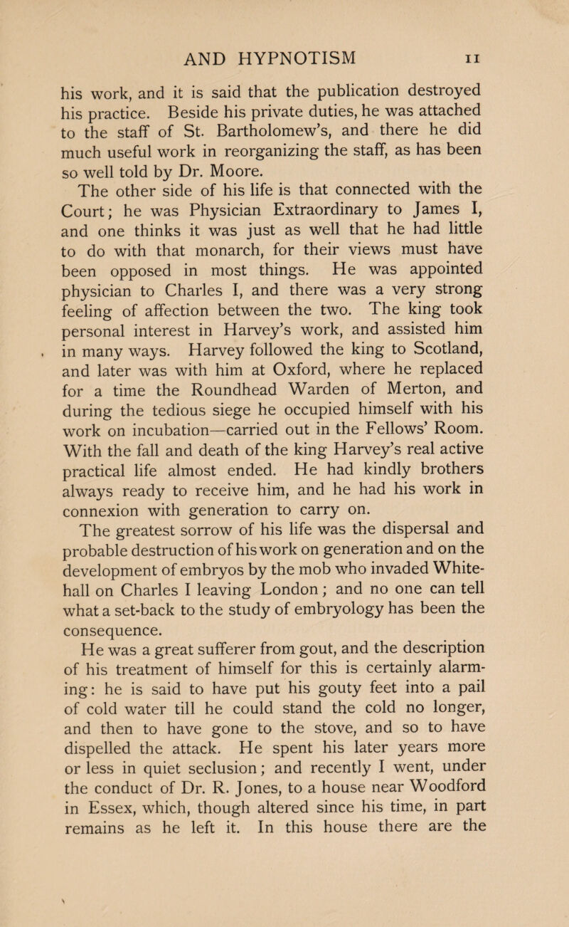 his work, and it is said that the publication destroyed his practice. Beside his private duties, he was attached to the staff of St. Bartholomew's, and there he did much useful work in reorganizing the staff, as has been so well told by Dr. Moore. The other side of his life is that connected with the Court; he was Physician Extraordinary to James I, and one thinks it was just as well that he had little to do with that monarch, for their views must have been opposed in most things. He was appointed physician to Charles I, and there was a very strong feeling of affection between the two. The king took personal interest in Harvey’s work, and assisted him in many ways. Harvey followed the king to Scotland, and later was with him at Oxford, where he replaced for a time the Roundhead Warden of Merton, and during the tedious siege he occupied himself with his work on incubation—carried out in the Fellows’ Room. With the fall and death of the king Harvey’s real active practical life almost ended. He had kindly brothers always ready to receive him, and he had his work in connexion with generation to carry on. The greatest sorrow of his life was the dispersal and probable destruction of his work on generation and on the development of embryos by the mob who invaded White¬ hall on Charles I leaving London; and no one can tell what a set-back to the study of embryology has been the consequence. He was a great sufferer from gout, and the description of his treatment of himself for this is certainly alarm¬ ing: he is said to have put his gouty feet into a pail of cold water till he could stand the cold no longer, and then to have gone to the stove, and so to have dispelled the attack. He spent his later years more or less in quiet seclusion; and recently I went, under the conduct of Dr. R. Jones, to a house near Woodford in Essex, which, though altered since his time, in part remains as he left it. In this house there are the