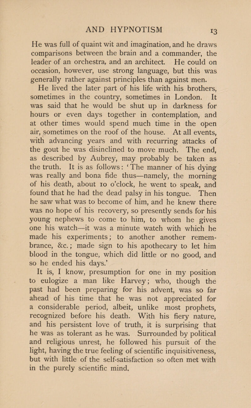 He was full of quaint wit and imagination, and he draws comparisons between the brain and a commander, the leader of an orchestra, and an architect. He could on occasion, however, use strong language, but this was generally rather against principles than against men. He lived the later part of his life with his brothers, sometimes in the country, sometimes in London. It was said that he would be shut up in darkness for hours or even days together in contemplation, and at other times would spend much time in the open air, sometimes on the roof of the house. At all events, with advancing years and with recurring attacks of the gout he was disinclined to move much. The end, as described by Aubrey, may probably be taken as the truth. It is as follows: ‘ The manner of his dying was really and bona fide thus—namely, the morning of his death, about 10 o’clock, he went to speak, and found that he had the dead palsy in his tongue. Then he saw what was to become of him, and he knew there was no hope of his recovery, so presently sends for his young nephews to come to him, to whom he gives one his watch—it was a minute watch with which he made his experiments; to another another remem¬ brance, &c.; made sign to his apothecary to let him blood in the tongue, which did little or no good, and so he ended his days.’ It is, I know, presumption for one in my position to eulogize a man like Harvey; who, though the past had been preparing for his advent, was so far ahead of his time that he was not appreciated for a considerable period, albeit, unlike most prophets, recognized before his death. With his fiery nature, and his persistent love of truth, it is surprising that he was as tolerant as he was. Surrounded by political and religious unrest, he followed his pursuit of the light, having the true feeling of scientific inquisitiveness, but with little of the self-satisfaction so often met with in the purely scientific mind.