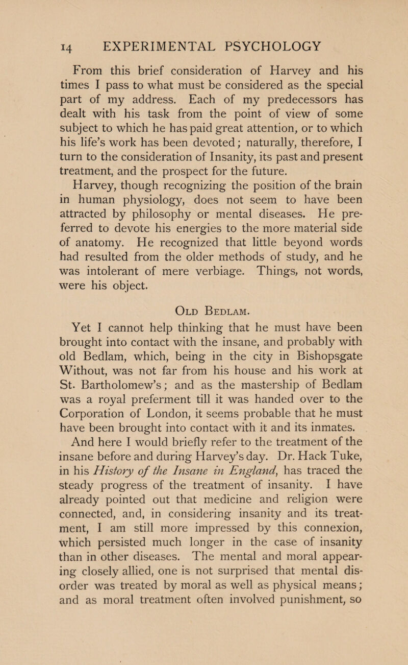 From this brief consideration of Harvey and his times I pass to what must be considered as the special part of my address. Each of my predecessors has dealt with his task from the point of view of some subject to which he has paid great attention, or to which his life’s work has been devoted; naturally, therefore, I turn to the consideration of Insanity, its past and present treatment, and the prospect for the future. Harvey, though recognizing the position of the brain in human physiology, does not seem to have been attracted by philosophy or mental diseases. He pre¬ ferred to devote his energies to the more material side of anatomy. He recognized that little beyond words had resulted from the older methods of study, and he was intolerant of mere verbiage. Things, not words, were his object. Old Bedlam. Yet I cannot help thinking that he must have been brought into contact with the insane, and probably with old Bedlam, which, being in the city in Bishopsgate Without, was not far from his house and his work at St. Bartholomew’s; and as the mastership of Bedlam was a royal preferment till it was handed over to the Corporation of London, it seems probable that he must have been brought into contact with it and its inmates. And here I would briefly refer to the treatment of the insane before and during Harvey’s day. Dr. Hack Tuke, in his History of the Insane in England) has traced the steady progress of the treatment of insanity. I have already pointed out that medicine and religion were connected, and, in considering insanity and its treat¬ ment, I am still more impressed by this connexion, which persisted much longer in the case of insanity than in other diseases. The mental and moral appear¬ ing closely allied, one is not surprised that mental dis¬ order was treated by moral as well as physical means; and as moral treatment often involved punishment, so
