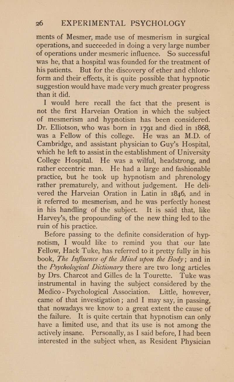 ments of Mesmer, made use of mesmerism in surgical operations, and succeeded in doing a very large number of operations under mesmeric influence. So successful was he, that a hospital was founded for the treatment of his patients. But for the discovery of ether and chloro¬ form and their effects, it is quite possible that hypnotic suggestion would have made very much greater progress than it did. I would here recall the fact that the present is not the first Harveian Oration in which the subject of mesmerism and hypnotism has been considered. Dr. Elliotson, who was born in 1791 and died in 1868, was a Fellow of this college. He was an M.D. of Cambridge, and assistant physician to Guy’s Hospital, which he left to assist in the establishment of University College Hospital. He was a wilful, headstrong, and rather eccentric man. He had a large and fashionable practice, but he took up hypnotism and phrenology rather prematurely, and without judgement. He deli¬ vered the Harveian Oration in Latin in 1846, and in it referred to mesmerism, and he was perfectly honest in his handling of the subject. It is said that, like Harvey’s, the propounding of the new thing led to the ruin of his practice. Before passing to the definite consideration of hyp¬ notism, I would like to remind you that our late Fellow, Hack Tuke, has referred to it pretty fully in his book, The Influence of the Mind upon the Body; and in the Psychological Dictionary there are two long articles by Drs. Charcot and Gilles de la Tourette. Tuke was instrumental in having the subject considered by the Medico - Psychological Association. Little, however, came of that investigation; and I may say, in passing, that nowadays we know to a great extent the cause of the failure. It is quite certain that hypnotism can only have a limited use, and that its use is not among the actively insane. Personally, as I said before, I had been interested in the subject when, as Resident Physician