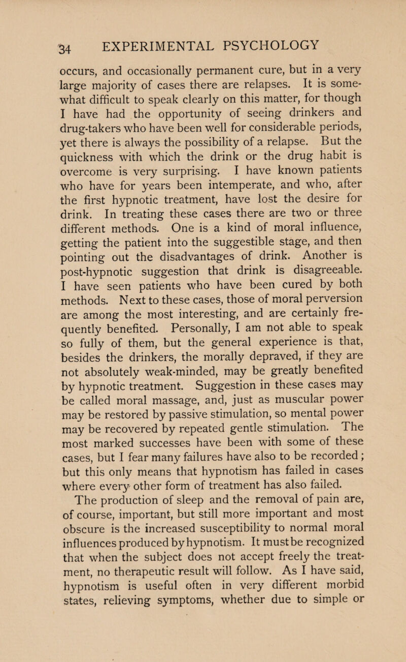 occurs, and occasionally permanent cure, but in a very large majority of cases there are relapses. It is some¬ what difficult to speak clearly on this matter, for though I have had the opportunity of seeing drinkers and drug-takers who have been well for considerable periods, yet there is alwa}^ the possibility of a relapse. But the quickness with which the drink or the drug habit is overcome is very surprising. I have known patients who have for years been intemperate, and who, after the first hypnotic treatment, have lost the desire for drink. In treating these cases there are two or three different methods. One is a kind of moral influence, getting the patient into the suggestible stage, and then pointing out the disadvantages of drink. Another is post-hypnotic suggestion that drink is disagreeable. I have seen patients who have been cured by both methods. Next to these cases, those of moral perversion are among the most interesting, and are certainly fre¬ quently benefited. Personally, I am not able to speak so fully of them, but the general experience is that, besides the drinkers, the morally depraved, if they are not absolutely weak-minded, may be greatly benefited by hypnotic treatment. Suggestion in these cases may be called moral massage, and, just as muscular power may be restored by passive stimulation, so mental power may be recovered by repeated gentle stimulation. The most marked successes have been with some of these cases, but I fear many failures have also to be recorded ; but this only means that hypnotism has failed in cases where every other form of treatment has also failed. The production of sleep and the removal of pain are, of course, important, but still more important and most obscure is the increased susceptibility to normal moral influences produced by hypnotism. It must be recognized that when the subject does not accept freely the treat¬ ment, no therapeutic result will follow. As I have said, hypnotism is useful often in very different morbid states, relieving symptoms, whether due to simple or