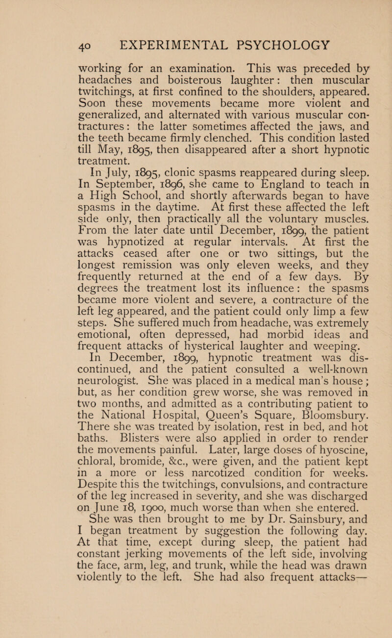 working for an examination. This was preceded by headaches and boisterous laughter: then muscular twitchings, at first confined to the shoulders, appeared. Soon these movements became more violent and generalized, and alternated with various muscular con¬ tractures : the latter sometimes affected the jaws, and the teeth became firmly clenched. This condition lasted till May, 1895, then disappeared after a short hypnotic treatment. In July, 1895, clonic spasms reappeared during sleep. In September, 1896, she came to England to teach in a High School, and shortly afterwards began to have spasms in the daytime. At first these affected the left side only, then practically all the voluntary muscles. From the later date until December, 1899, the patient was hypnotized at regular intervals. At first the attacks ceased after one or two sittings, but the longest remission was only eleven weeks, and they frequently returned at the end of a few days. By degrees the treatment lost its influence : the spasms became more violent and severe, a contracture of the left leg appeared, and the patient could only limp a few steps. She suffered much from headache, was extremely emotional, often depressed, had morbid ideas and frequent attacks of hysterical laughter and weeping. In December, 1899, hypnotic treatment was dis¬ continued, and the patient consulted a well-known neurologist. She was placed in a medical man’s house; but, as her condition grew worse, she was removed in two months, and admitted as a contributing patient to the National Hospital, Queen’s Square, Bloomsbury. There she was treated by isolation, rest in bed, and hot baths. Blisters were also applied in order to render the movements painful. Later, large doses of hyoscine, chloral, bromide, &c., were given, and the patient kept in a more or less narcotized condition for weeks. Despite this the twitchings, convulsions, and contracture of the leg increased in severity, and she was discharged on June 18, 1900, much worse than when she entered. She was then brought to me by Dr. Sainsbury, and I began treatment by suggestion the following day. At that time, except during sleep, the patient had constant jerking movements of the left side, involving the face, arm, leg, and trunk, while the head was drawn violently to the left. She had also frequent attacks—