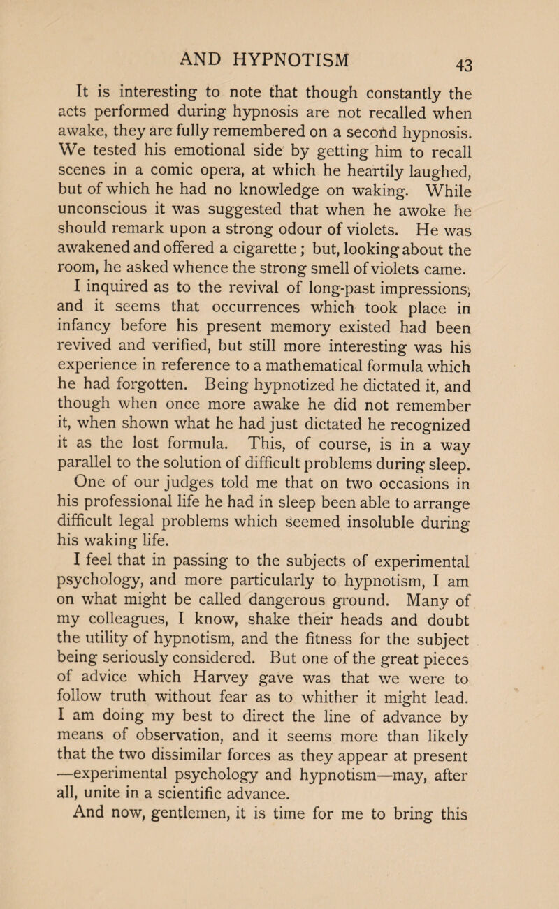 It is interesting to note that though constantly the acts performed during hypnosis are not recalled when awake, they are fully remembered on a second hypnosis. We tested his emotional side by getting him to recall scenes in a comic opera, at which he heartily laughed, but of which he had no knowledge on waking. While unconscious it was suggested that when he awoke he should remark upon a strong odour of violets. He was awakened and offered a cigarette; but, looking about the room, he asked whence the strong smell of violets came. I inquired as to the revival of long-past impressions; and it seems that occurrences which took place in infancy before his present memory existed had been revived and verified, but still more interesting was his experience in reference to a mathematical formula which he had forgotten. Being hypnotized he dictated it, and though when once more awake he did not remember it, when shown what he had just dictated he recognized it as the lost formula. This, of course, is in a way parallel to the solution of difficult problems during sleep. One of our judges told me that on two occasions in his professional life he had in sleep been able to arrange difficult legal problems which seemed insoluble during his waking life. I feel that in passing to the subjects of experimental psychology, and more particularly to hypnotism, I am on what might be called dangerous ground. Many of my colleagues, I know, shake their heads and doubt the utility of hypnotism, and the fitness for the subject being seriously considered. But one of the great pieces of advice which Harvey gave was that we were to follow truth without fear as to whither it might lead. I am doing my best to direct the line of advance by means of observation, and it seems more than likely that the two dissimilar forces as they appear at present —experimental psychology and hypnotism—may, after all, unite in a scientific advance. And now, gentlemen, it is time for me to bring this