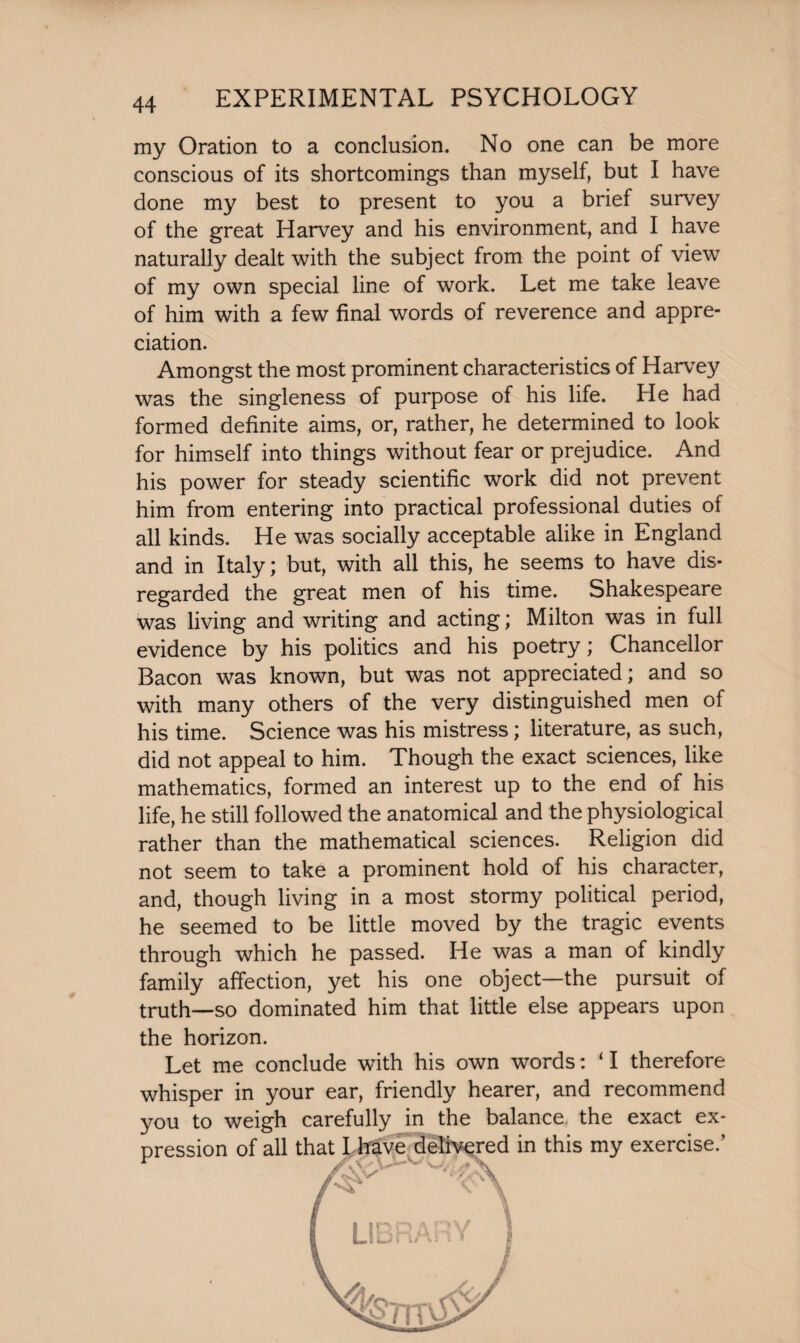 my Oration to a conclusion. No one can be more conscious of its shortcomings than myself, but I have done my best to present to you a brief survey of the great Harvey and his environment, and I have naturally dealt with the subject from the point of view of my own special line of work. Let me take leave of him with a few final words of reverence and appre¬ ciation. Amongst the most prominent characteristics of Harvey was the singleness of purpose of his life. He had formed definite aims, or, rather, he determined to look for himself into things without fear or prejudice. And his power for steady scientific work did not prevent him from entering into practical professional duties of all kinds. He was socially acceptable alike in England and in Italy; but, with all this, he seems to have dis¬ regarded the great men of his time. Shakespeare was living and writing and acting; Milton was in full evidence by his politics and his poetry; Chancellor Bacon was known, but was not appreciated; and so with many others of the very distinguished men of his time. Science was his mistress; literature, as such, did not appeal to him. Though the exact sciences, like mathematics, formed an interest up to the end of his life, he still followed the anatomical and the physiological rather than the mathematical sciences. Religion did not seem to take a prominent hold of his character, and, though living in a most stormy political period, he seemed to be little moved by the tragic events through which he passed. He was a man of kindly family affection, yet his one object—the pursuit of truth—so dominated him that little else appears upon the horizon. Let me conclude with his own words: ‘ I therefore whisper in your ear, friendly hearer, and recommend you to weigh carefully in the balance the exact ex¬ pression of all that I have delivered in this my exercise.’