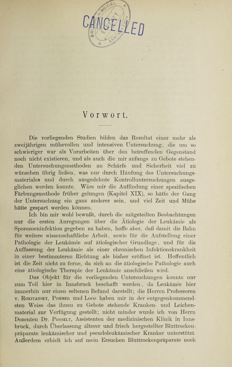Vorwort. Die vorliegenden Studien bilden das Resultat einer mehr als zweijährigen mühevollen und intensiven Untersuchung, die um so schwieriger war als Vorarbeiten über den betreffenden Gegenstand noch nicht existieren, und als auch die mir anfangs zu Gebote stehen¬ den Untersuchungsmethoden an Schärfe und Sicherheit viel zu wünschen übrig ließen, was nur durch Häufung des Untersuchungs¬ materiales und durch ausgedehnte Kontrolluntersuchungen ausge¬ glichen werden konnte. Wäre mir die Auffindung einer spezifischen Färbungsmethode früher gelungen (Kapitel XIX), so hätte der Gang der Untersuchung ein ganz anderer sein, und viel Zeit und Mühe hätte gespart werden können. Ich bin mir wohl bewußt, durch die mitgeteilten Beobachtungen nur die ersten Anregungen über die Ätiologie der Leukämie als Sporozoeninfektion gegeben zu haben, hoffe aber, daß damit die Bahn für weitere wissenschaftliche Arbeit, sowie für die Aufstellung einer Pathologie der Leukämie auf ätiologischer Grundlage, und für die Auffassung der Leukämie als einer chronischen Infektionskrankheit in einer bestimmteren Richtung als bisher eröffnet ist. Hoffentlich ist die Zeit nicht zu ferne, da sich an die ätiologische Pathologie auch eine ätiologische Therapie der Leukämie anschließen wird. Das Objekt für die vorliegenden Untersuchungen konnte nur zum Teil hier in Innsbruck beschafft werden, da Leukämie hier immerhin nur einen seltenen Befund darstellt; die Herren Professoren v. Rokitansky, Pommer und Loos haben mir in der entgegenkommend¬ sten Weise das ihnen zu Gebote stehende Kranken- und Leichen¬ material zur Verfügung gestellt; nicht minder wurde ich von Herrn Dozenten Dr. Posselt, Assistenten der medizinischen Klinik in Inns¬ bruck, durch Überlassung älterer und frisch hergestellter Bluttrocken¬ präparate leukämischer und pseudoleukämischer Kranker unterstützt. Außerdem erhielt ich auf mein Ersuchen Bluttrockenpräparate noch
