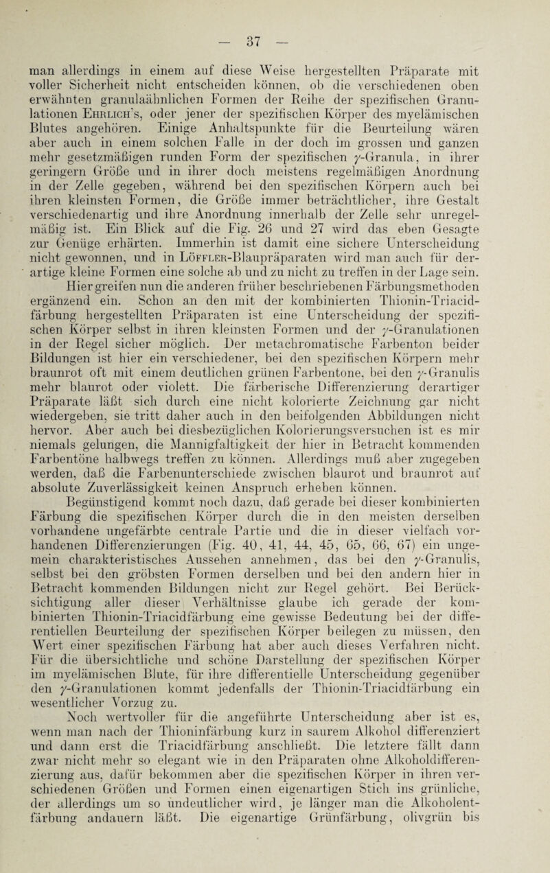 man allerdings in einem auf diese Weise hergestellten Präparate mit voller Sicherheit nicht entscheiden können, ob die verschiedenen oben erwähnten granulaähnlichen Formen der Reihe der spezifischen Granu¬ lationen Ehrlich's, oder jener der spezifischen Körper des myelämischen Blutes angehören. Einige Anhaltspunkte für die Beurteilung wären aber auch in einem solchen Falle in der doch im grossen und ganzen mehr gesetzmäßigen runden Form der spezifischen y-Granula, in ihrer geringem Größe und in ihrer doch meistens regelmäßigen Anordnung in der Zelle gegeben, während bei den spezifischen Körpern auch bei ihren kleinsten Formen, die Größe immer beträchtlicher, ihre Gestalt verschiedenartig und ihre Anordnung innerhalb der Zelle sehr unregel¬ mäßig ist. Ein Blick auf die Fig. 26 und 27 wird das eben Gesagte zur Genüge erhärten. Immerhin ist damit eine sichere Unterscheidung nicht gewonnen, und in LöFFLER-Blaupräparaten wird man auch für der¬ artige kleine Formen eine solche ab und zu nicht zu treffen in der Lage sein. Hier greifen nun die anderen früher beschriebenen Färbungsmethoden ergänzend ein. Schon an den mit der kombinierten Thionin-Triacid- färbung hergestellten Präparaten ist eine Unterscheidung der spezifi¬ schen Körper selbst in ihren kleinsten Formen und der y-Granulationen in der Regel sicher möglich. Der metachromatische Farbenton beider Bildungen ist hier ein verschiedener, bei den spezifischen Körpern mehr braunrot oft mit einem deutlichen grünen Farbentone, bei den y-Granulis mehr blaurot oder violett. Die färberische Differenzierung derartiger Präparate läßt sich durch eine nicht kolorierte Zeichnung gar nicht wiedergeben, sie tritt daher auch in den beifolgenden Abbildungen nicht hervor. Aber auch bei diesbezüglichen Kolorierungsversuchen ist es mir niemals gelungen, die Mannigfaltigkeit der hier in Betracht kommenden Farbentöne halbwegs treffen zu können. Allerdings muß aber zugegeben werden, daß die Farbenunterschiede zwischen blaurot und braunrot auf absolute Zuverlässigkeit keinen Anspruch erheben können. Begünstigend kommt noch dazu, daß gerade bei dieser kombinierten Färbung die spezifischen Körper durch die in den meisten derselben vorhandene ungefärbte centrale Partie und die in dieser vielfach vor¬ handenen Differenzierungen (Fig. 40, 41, 44, 45, 65, 66, 67) ein unge¬ mein charakteristisches Aussehen annehmen, das bei den y-Granulis, selbst bei den gröbsten Formen derselben und bei den andern hier in Betracht kommenden Bildungen nicht zur Regel gehört. Bei Berück¬ sichtigung aller dieser Verhältnisse glaube ich gerade der kom¬ binierten Thionin-Triacidfärbung eine gewisse Bedeutung bei der diffe¬ rentiellen Beurteilung der spezifischen Körper beilegen zu müssen, den Wert einer spezifischen Färbung hat aber auch dieses Verfahren nicht. Für die übersichtliche und schöne Darstellung der spezifischen Körper im myelämischen Blute, für ihre differentielle Unterscheidung gegenüber den y-Granulationen kommt jedenfalls der Thionin-Triacidfärbung ein wesentlicher Vorzug zu. Noch wertvoller für die angeführte Unterscheidung aber ist es, wenn man nach der Thioninfärbung kurz in saurem Alkohol differenziert und dann erst die Triacidfärbung anschließt. Die letztere fällt dann zwar nicht mehr so elegant wie in den Präparaten ohne Alkoholdifferen¬ zierung aus, dafür bekommen aber die spezifischen Körper in ihren ver¬ schiedenen Größen und Formen einen eigenartigen Stich ins grünliche, der allerdings um so undeutlicher wird, je länger man die Alkoholent- Die eigenartige Grünfärbung, olivgrün bis färbung andauern läßt.