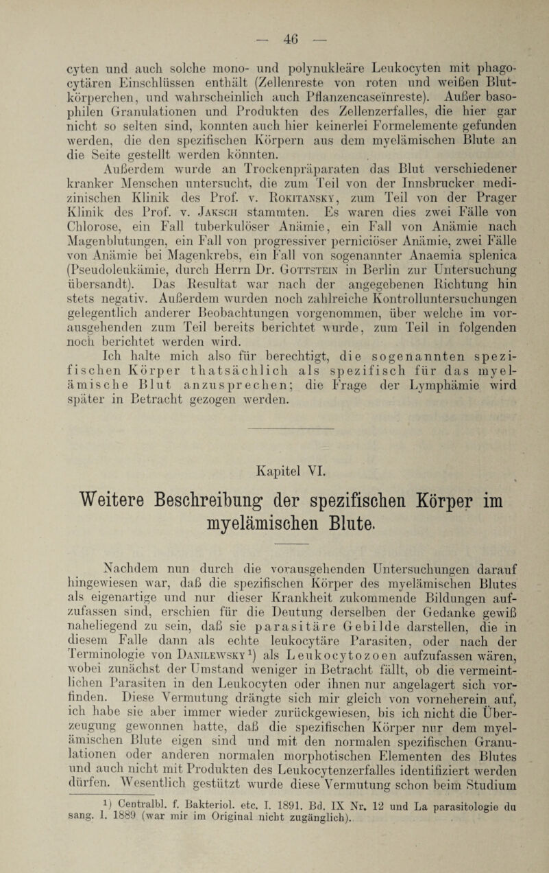 cyten und auch solche mono- und polynukleäre Leukocyten mit phago- cytären Einschlüssen enthält (Zellenreste von roten und weißen Blut¬ körperchen, und wahrscheinlich auch Pfianzencasei'nreste). Außer baso¬ philen Granulationen und Produkten des Zellenzerfalles, die hier gar nicht so selten sind, konnten auch hier keinerlei Formelemente gefunden werden, die den spezifischen Körpern aus dem myelämischen Blute an die Seite gestellt werden könnten. Außerdem wurde an Trockenpräparaten das Blut verschiedener kranker Menschen untersucht, die zum Teil von der Innsbrucker medi¬ zinischen Klinik des Prof. v. Rokitansky, zum Teil von der Prager Klinik des Prof. v. Jaksch stammten. Es waren dies zwei Fälle von Chlorose, ein Fall tuberkulöser Anämie, ein Fall von Anämie nach Magenblutungen, ein Fall von progressiver perniciöser Anämie, zwei Fälle von Anämie bei Magenkrebs, ein Fall von sogenannter Anaemia splenica (Pseudoleukämie, durch Herrn Dr. Gottstein in Berlin zur Untersuchung übersandt). Das Resultat war nach der angegebenen Richtung hin stets negativ. Außerdem wurden noch zahlreiche Kontrolluntersuchungen gelegentlich anderer Beobachtungen vorgenommen, über welche im vor¬ ausgehenden zum Teil bereits berichtet wurde, zum Teil in folgenden noch berichtet werden wird. Ich halte mich also für berechtigt, die sogenannten spezi¬ fischen Körper thatsächlich als spezifisch für das myel- ämische Blut anzusprechen; die Frage der Lymphämie wird später in Betracht gezogen werden. Kapitel VI. Weitere Beschreibung der spezifischen Körper im myelämischen Blute. Nachdem nun durch die vorausgehenden Untersuchungen darauf hingewiesen vrar, daß die spezifischen Körper des myelämischen Blutes als eigenartige und nur dieser Krankheit zukommende Bildungen auf¬ zufassen sind, erschien für die Deutung derselben der Gedanke gewiß naheliegend zu sein, daß sie parasitäre Gebilde darstellen, die in diesem Falle dann als echte leukocytäre Parasiten, oder nach der Terminologie von Danilewsky1) als Leukocytozoen aufzufassen wären, wobei zunächst der Umstand weniger in Betracht fällt, ob die vermeint¬ lichen Parasiten in den Leukocyten oder ihnen nur angelagert sich vor¬ finden. Diese Vermutung drängte sich mir gleich von vorneherein auf, ich habe sie aber immer wieder zurückgewiesen, bis ich nicht die Über¬ zeugung gewannen hatte, daß die spezifischen Körper nur dem myel¬ ämischen Blute eigen sind und mit den normalen spezifischen Granu¬ lationen oder anderen normalen morphotischen Elementen des Blutes und auch nicht mit Produkten des Leukocytenzerfalles identifiziert werden dürfen. Wesentlich gestützt wurde diese Vermutung schon beim Studium i) Centralbl. f. Bakteriol. etc. I. 1891. Bd. IX Nr. 12 und La parasitologie du sang. 1. 1889 (war mir im Original nicht zugänglich).