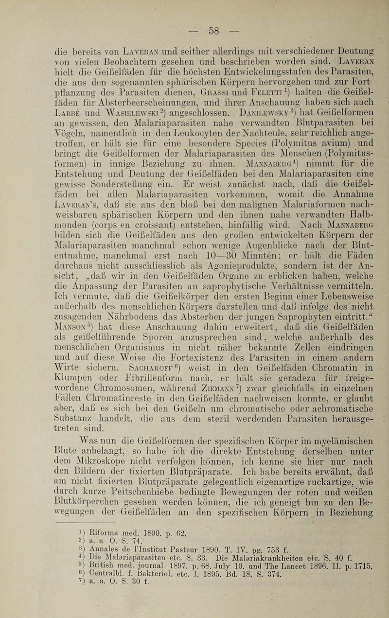 die bereits von Laveran und seither allerdings mit verschiedener Deutung von vielen Beobachtern gesehen und beschrieben worden sind. Laveran hielt die Geißelfäden für die höchsten Entwickelungsstufen des Parasiten, die aus den sogenannten sphärischen Körpern hervorgehen und zur Fort¬ pflanzung des Parasiten dienen, Grassi und Feletti *) halten die Geißel¬ laden für Absterbeerscheinungen, und ihrer Anschauung haben sich auch Labbe und Wasielewski1 2) angeschlossen. Danilewsky3) hat Geißelformen an gewissen, den Malariaparasiten nahe verwandten Blutparasiten bei Vögeln, namentlich in den Leukocyten der Nachteule, sehr reichlich ange- trotfen, er hält sie für eine besondere Species (Polymitus avium) und bringt die Geißelformen der Malariaparasiten des Menschen (Polymitus- formen) in innige Beziehung zu ihnen. Mannaberg4) nimmt für die Entstehung und Deutung der Geißelfäden bei den Malariaparasiten eine gewisse Sonderstellung ein. Er weist zunächst nach, daß die Geißel¬ fäden bei allen Malariaparasiten Vorkommen, womit die Annahme Laveran’s, daß sie aus den bloß bei den malignen Malariaformen nach¬ weisbaren sphärischen Körpern und den ihnen nahe verwandten Halb¬ monden (corps en croissant) entstehen, hinfällig wird. Nach Mannaberg bilden sich die Geißelfäden aus den großen entwickelten Körpern der Malariaparasiten manchmal schon wenige Augenblicke nach der Blut¬ entnahme, manchmal erst nach 10—30 Minuten; er hält die Fäden durchaus nicht ausschliesslich als Agonieprodukte, sondern ist der An¬ sicht, „daß wir in den Geißelfäden Organe zu erblicken haben, welche die Anpassung der Parasiten an saprophytische Verhältnisse vermitteln. Ich vermute, daß die Geißelkörper den ersten Beginn einer Lebensweise außerhalb des menschlichen Körpers darstellen und daß infolge des nicht zusagenden Nährbodens das Absterben der jungen Saprophyten eintritt.“ Manson5) hat diese Anschauung dahin erweitert, daß die Geißelfäden als geißelführende Sporen anzusprechen sind, welche außerhalb des menschlichen Organismus in nicht näher bekannte Zellen eindringen und auf diese Weise die Fortexistenz des Parasiten in einem andern Wirte sichern. Sacharoff6) weist in den Geißelfäden Chromatin in Klumpen oder Fibrillenform nach, er hält sie geradezu für freige¬ wordene Chromosomen, während Ziemann7) zwar gleichfalls in einzelnen Fällen Chromatinreste in den Geißelfäden nachweisen konnte, er glaubt aber, daß es sich bei den Geißeln um chromatische oder achromatische Substanz handelt, die aus treten sind. dem steril werdenden Parasiten herausge- Was nun die Geißelformen der spezifischen Körper im myelämischen Blute anbelangt, so habe ich die direkte Entstehung derselben unter dem Mikroskope nicht verfolgen können, ich kenne sie hier nur nach den Bildern der fixierten Blutpräparate. Ich habe bereits erwähnt, daß am nicht fixierten Blutpräparate gelegentlich eigenartige ruckartige, wie durch kurze Peitschenhiebe bedingte Bewegungen der roten und weißen Blutkörperchen gesehen werden können, die ich geneigt bin zu den Be¬ wegungen der Geißelfäden an den spezifischen Körpern in Beziehung 1) Riforma med. 1890. p. 62. 2) a. a 0. S. 74. 3) Annales de lTnstitut Pasteur 1890. T. IV. pjr. 753 f. 4) Die Malariaparasiten etc. S. 33. Die Malariakrankheiten etc. S. 40 f. 5) British med. journal 1897. p. 68. July 10. und The Lancet 1896. II. p. 1715. 6) Centralbl. f. Dakteriol. etc. I. 1895. Rd. 18. S. 374. D a. a. O. S. 30 f.