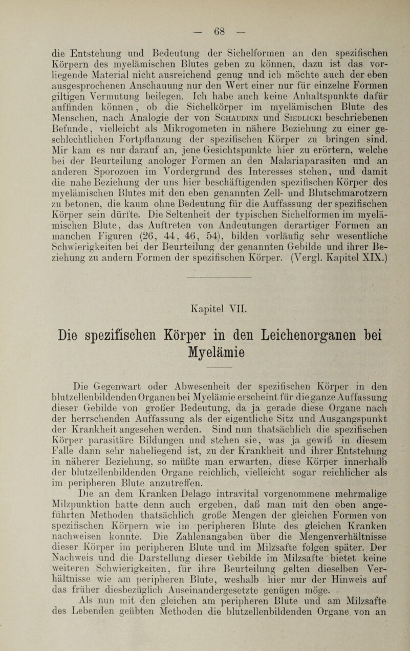 die Entstellung und Bedeutung der Siehelformen an den spezifischen Körpern des myelämischen Blutes geben zu können, dazu ist das vor¬ liegende Material nicht ausreichend genug und ich möchte auch der eben ausgesprochenen Anschauung nur den Wert einer nur für einzelne Formen gütigen Vermutung beilegen. Ich habe auch keine Anhaltspunkte dafür auffinden können, ob die Sichelkörper im myelämischen Blute des Menschen, nach Analogie der von Schaudinn und Siedlicki beschriebenen Befunde, vielleicht als Mikrogometen in nähere Beziehung zu einer ge¬ schlechtlichen Fortpflanzung der spezifischen Körper zu bringen sind. Mir kam es nur darauf an, jene Gesichtspunkte hier zu erörtern, welche bei der Beurteilung anologer Formen an den Malariaparasiten und an anderen Sporozoen im Vordergrund des Interesses stehen, und damit die nahe Beziehung der uns hier beschäftigenden spezifischen Körper des myelämischen Blutes mit den eben genannten Zell- und Blutschmarotzern zu betonen, die kaum ohne Bedeutung für die Auffassung der spezifischen Körper sein dürfte. Die Seltenheit der typischen Sichelformen im myelä¬ mischen Blute, das Auftreten von Andeutungen derartiger Formen an manchen Figuren (26, 44, 46, 54), bilden vorläufig sehr wesentliche Schwierigkeiten bei der Beurteilung der genannten Gebilde und ihrer Be¬ ziehung zu andern Formen der spezifischen Körper. (Vergl. Kapitel XIX.) Kapitel VII. Die spezifischen Körper in den Leichenorganen hei Myelämie Die Gegenwart oder Abwesenheit der spezifischen Körper in den blutzellenbildenden Organen bei Myelämie erscheint für die ganze Auffassung dieser Gebilde von großer Bedeutung, da ja gerade diese Organe nach der herrschenden Auffassung als der eigentliche Sitz und Ausgangspunkt der Krankheit angesehen werden. Sind nun thatsächlich die spezifischen Körper parasitäre Bildungen und stehen sie, was ja gewiß in diesem Falle dann sehr naheliegend ist, zu der Krankheit und ihrer Entstehung in näherer Beziehung, so müßte man erwarten, diese Körper innerhalb der blutzellenbildenden Organe reichlich, vielleicht sogar reichlicher als im peripheren Blute anzutreffen. Die an dem Kranken Delago intravital vorgenommene mehrmalige Milzpunktion hatte denn auch ergeben, daß man mit den oben ange¬ führten Methoden thatsächlich große Mengen der gleichen Formen von spezifischen Körpern wie im peripheren Blute des gleichen Kranken nachweisen konnte. Die Zahlenangaben über die Mengenverhältnisse dieser Körper im peripheren Blute und im Milzsafte folgen später. Der Nachweis und die Darstellung dieser Gebilde im Milzsafte bietet keine weiteren Schwierigkeiten, für ihre Beurteilung gelten dieselben Ver¬ hältnisse wie am peripheren Blute, weshalb hier nur der Hinweis auf das früher diesbezüglich Auseinandergesetzte genügen möge. Als nun mit den gleichen am peripheren Blute und am Milzsafte des Lebenden geübten Methoden die blutzellenbildenden Organe, von an