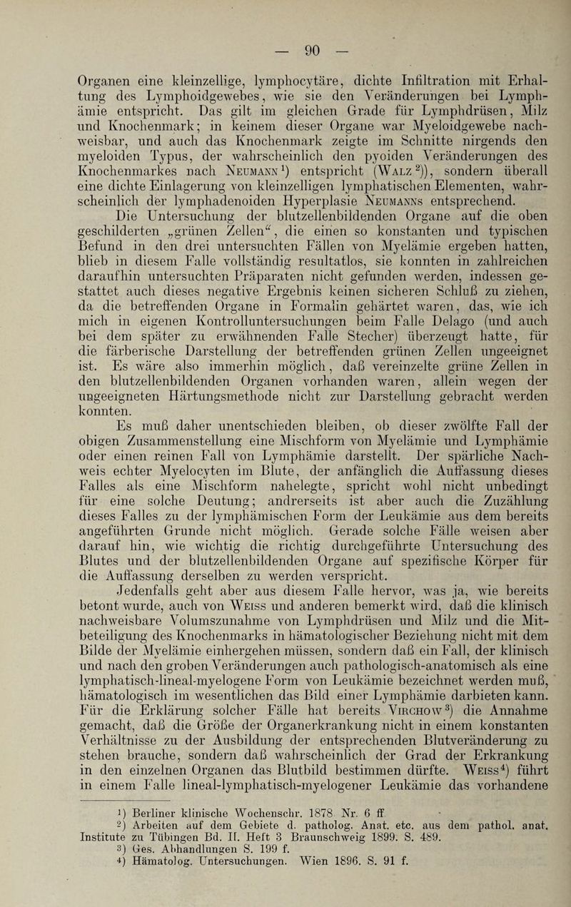 Organen eine kleinzellige, lymphocytäre, dichte Infiltration mit Erhal¬ tung des Lymphoidgewebes, wie sie den Veränderungen bei Lymph- ämie entspricht. Das gilt im gleichen Grade für Lymphdrüsen, Milz und Knochenmark; in keinem dieser Organe war Myeloidgewebe nach¬ weisbar, und auch das Knochenmark zeigte im Schnitte nirgends den myeloiden Typus, der wahrscheinlich den pyoiden Veränderungen des Knochenmarkes nach Neumann1) entspricht (Walz2)), sondern überall eine dichte Einlagerung von kleinzelligen lymphatischen Elementen, wahr¬ scheinlich der lymphadenoiden Hyperplasie Neumanns entsprechend. Die Untersuchung der blutzellenbildenden Organe auf die oben geschilderten „grünen Zellen“, die einen so konstanten und typischen Befund in den drei untersuchten Fällen von Myelämie ergeben hatten, blieb in diesem Falle vollständig resultatlos, sie konnten in zahlreichen daraufhin untersuchten Präparaten nicht gefunden werden, indessen ge¬ stattet auch dieses negative Ergebnis keinen sicheren Schluß zu ziehen, da die betreffenden Organe in Formalin gehärtet waren, das, wie ich mich in eigenen Kontrolluntersuchungen beim Falle Delago (und auch bei dem später zu erwähnenden Falle Stecher) überzeugt hatte, für die färberische Darstellung der betreffenden grünen Zellen ungeeignet ist. Es wäre also immerhin möglich, daß vereinzelte grüne Zellen in den blutzellenbildenden Organen vorhanden waren, allein wegen der ungeeigneten Härtungsmethode nicht zur Darstellung gebracht werden konnten. Es muß daher unentschieden bleiben, ob dieser zwölfte Fall der obigen Zusammenstellung eine Mischform von Myelämie und Lymphämie oder einen reinen Fall von Lymphämie darstellt. Der spärliche Nach¬ weis echter Myelocyten im Blute, der anfänglich die Auffassung dieses Falles als eine Mischform nahelegte, spricht wohl nicht unbedingt für eine solche Deutung; andrerseits ist aber auch die Zuzählung dieses Falles zu der lymphämischen Form der Leukämie aus dem bereits angeführten Grunde nicht möglich. Gerade solche Fälle weisen aber darauf hin, wie wichtig die richtig durchgeführte LTntersuchung des Blutes und der blutzellenbildenden Organe auf spezifische Körper für die Auffassung derselben zu werden verspricht. Jedenfalls geht aber aus diesem Falle hervor, was ja, wie bereits betont wurde, auch von Weiss und anderen bemerkt wird, daß die klinisch nachweisbare Volumszunahme von Lymphdrüsen und Milz und die Mit¬ beteiligung des Knochenmarks in hämatologischer Beziehung nicht mit dem Bilde der Myelämie einhergehen müssen, sondern daß ein Fall, der klinisch und nach den groben Veränderungen auch pathologisch-anatomisch als eine lymphatisch-lineal-myelogene Form von Leukämie bezeichnet werden muß, hämatologisch im wesentlichen das Bild einer Lymphämie darbieten kann. Für die Erklärung solcher Fälle hat bereits Virchow3) die Annahme gemacht, daß die Größe der Organerkrankung nicht in einem konstanten Verhältnisse zu der Ausbildung der entsprechenden Blutveränderung zu stehen brauche, sondern daß wahrscheinlich der Grad der Erkrankung in den einzelnen Organen das Blutbild bestimmen dürfte. Weiss4) führt in einem Falle lineal-lymphatisch-myelogener Leukämie das vorhandene D Berliner klinische Wochenschr. 1878 Nr. 6 ff 2) Arbeiten auf dem Gebiete d. patholog. Anat. etc. aus dem pathol. anat. Institute zu Tübingen Bd. Ik Heft 8 Braunschweig 1899. S. 489. 3) Ges. Abhandlungen S. 199 f. H Hämatolog. Untersuchungen. Wien 1896. S. 91 f.