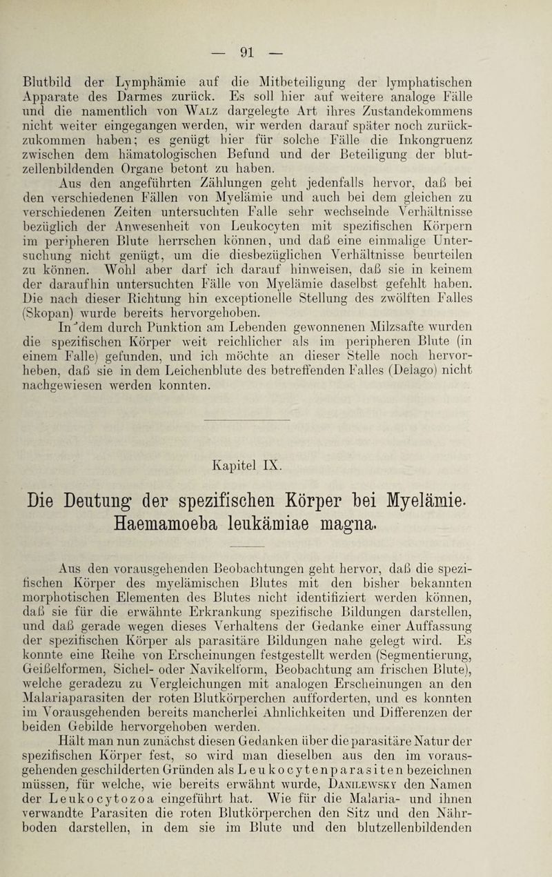 Blutbild der Lymphämie auf die Mitbeteiligung der lymphatischen Apparate des Darmes zurück. Es soll hier auf weitere analoge Fülle und die namentlich von Walz dargelegte Art ihres Zustandekommens nicht weiter eingegangen werden, wir werden darauf später noch zurück¬ zukommen haben; es genügt hier für solche Fälle die Inkongruenz zwischen dem hämatologischen Befund und der Beteiligung der blut¬ zellenbildenden Organe betont zu haben. Aus den angeführten Zählungen geht jedenfalls hervor, daß bei den verschiedenen Fällen von Myelämie und auch bei dem gleichen zu verschiedenen Zeiten untersuchten Falle sehr wechselnde Verhältnisse bezüglich der Anwesenheit von Leukocyten mit spezifischen Körpern im peripheren Blute herrschen können, und daß eine einmalige Unter¬ suchung nicht genügt, um die diesbezüglichen Verhältnisse beurteilen zu können. Wohl aber darf ich darauf hinweisen, daß sie in keinem der daraufhin untersuchten Fälle von Myelämie daselbst gefehlt haben. Die nach dieser Richtung hin exceptionelle Stellung des zwölften Falles (Skopan) wurde bereits hervorgehoben. In 'dem durch Punktion am Lebenden gewonnenen Milzsafte wurden die spezifischen Körper weit reichlicher als im peripheren Blute (in einem Falle) gefunden, und ich möchte an dieser Stelle noch hervor¬ heben, daß sie in dein Leichenblute des betreffenden Falles (Delago) nicht nachgewiesen werden konnten. Kapitel IX. Die Deutung der spezifischen Körper hei Myelämie- Haemamoeba leukämiae magna. Aus den vorausgehenden Beobachtungen geht hervor, daß die spezi¬ fischen Körper des myelämischen Blutes mit den bisher bekannten morphotischen Elementen des Blutes nicht identifiziert werden können, daß sie für die erwähnte Erkrankung spezifische Bildungen darstellen, und daß gerade wegen dieses Verhaltens der Gedanke einer Auffassung der spezifischen Körper als parasitäre Bildungen nahe gelegt wird. Es konnte eine Reihe von Erscheinungen festgestellt werden (Segmentierung, Geißelformen, Sichel- oder Navikelform, Beobachtung am frischen Blute), welche geradezu zu Vergleichungen mit analogen Erscheinungen an den Malariaparasiten der roten Blutkörperchen aufforderten, und es konnten im Vorausgehenden bereits mancherlei Ähnlichkeiten und Differenzen der beiden Gebilde hervorgehoben werden. Hält man nun zunächst diesen Gedanken über die parasitäre Natur der spezifischen Körper fest, so wird man dieselben aus den im voraus¬ gehenden geschilderten Gründen alsLeukocytenparasiten bezeichnen müssen, für welche, wie bereits erwähnt wurde, Danilewsky den Namen der Leukocytozoa eingeführt hat. Wie für die Malaria- und ihnen verwandte Parasiten die roten Blutkörperchen den Sitz und den Nähr¬ boden darstellen, in dem sie im Blute und den blutzellenbildenden